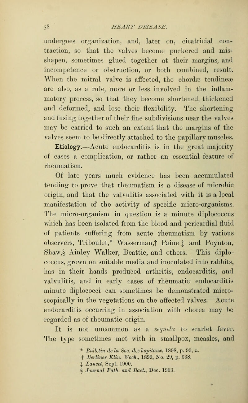 undergoes organization, and, later on, cicatricial con- traction, so that the valves become puckered and mis- shapen, sometimes glued together at their margins, and incompetence or obstruction, or both combined, result. When the mitral valve is affected, the chordae tendinete are also, as a rule, more or less involved in the inflam- matory process, so that they become shortened, thickened and deformed, and lose their flexibility. The shortening and fusing together of their fine subdivisions near the valves may be carried to such an extent that the margins of the valves seem to be directly attached to the papillary muscles. Etiology.—Acute endocarditis is in the great majority of cases a complication, or rather an essential feature of rheumatism. Of late years much evidence has been accumulated tending to prove that rheumatism is a disease of microbic origin, and that the valvulitis associated with it is a local manifestation of the activity of specific micro-organisms. The micro-organism in question is a minute diplococcus which has been isolated from the blood and pericardial fluid of patients suffering from acute rheumatism by various observers, Triboulet,* Wasserman,t Paine % and Poynton, Shaw,§ Ainley Walker, Beattie, and others. This diplo- coccus, grown on suitable media and inoculated into rabbits, has in their hands produced arthritis, endocarditis, and valvulitis, and in early cases of rheumatic endocarditis minute diplococci can sometimes be demonstrated micro- scopically in the vegetations on the affected valves. Acute endocarditis occurring in association with chorea may be regarded as of rheumatic origin. It is not uncommon as a sequela to scarlet fever. The type sometimes met with in smallpox, measles, and * Bulletin dc la Soc. des hopilaux, 1898, p. 93, n. t Berliner Klin. Woch., 1899, No. 29, p. G38. % Lancet, Sept. 1900. § Journal Path, and Bact., Dec. 1903.