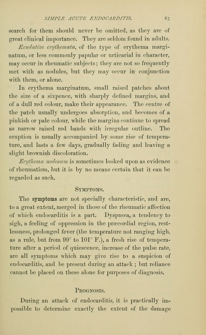 search for thern should never be omitted, as they are of great clinical importance. They are seldom found in adults. Exudative crythcmata, of the type of erythema margi- natum, or less commonly papular or urticarial in character, may occur in rheumatic subjects; they are not so frequently met with as nodules, but they may occur in conjunction with them, or alone. In erythema marginatum, small raised patches about the size of a sixpence, with sharply defined margins, and of a dull red colour, make their appearance. The centre of the patch usually undergoes absorption, and becomes of a pinkish or pale colour, while the margins continue to spread as narrow raised red bands with irregular outline. The eruption is usually accompanied by some rise of tempera- ture, and lasts a few days, gradually fading and leaving a slight brownish discoloration. Erythema nodosum is sometimes looked upon as evidence of rheumatism, but it is by no means certain that it can be regarded as such. Symptoms. The symptoms are not specially characteristic, and are, to a great extent, merged in those of the rheumatic affection of which endocarditis is a part. Dyspnoea, a tendency to sigh, a feeling of oppression in the precordial region, rest- lessness, prolonged fever (the temperature not ranging high, as a rule, but from 99° to 101° F.), a fresh rise of tempera- ture after a period of quiescence, increase of the pulse rate, are all symptoms which may give rise to a suspicion of endocarditis, and be present during an attack ; but reliance cannot be placed on these alone for purposes of diagnosis. Peognosis. During an attack of endocarditis, it is practically im- possible to determine exactly the extent of the damage