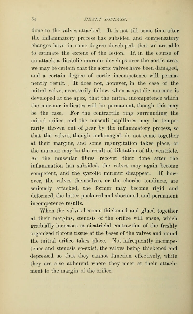 done to the valves attacked. It is not till some time after the inflammatory process has subsided and compensatory changes have in some degree developed, that Ave are able to estimate the extent of the lesion. If, in the course of an attack, a diastolic murmur develops over the aortic area, we may be certain that the aortic valves have been damaged, and a certain degree of aortic incompetence will perma- nently result. It does not, however, in the case of the mitral valve, necessarily follow, when a systolic murmur is developed at the apex, that the mitral incompetence which the murmur indicates will be permanent, though this may be the case. For the contractile ring surrounding the mitral orifice, and the musculi papillares may be tempo- rarily thrown out of gear by the inflammatory process, so that the valves, though undamaged, do not come together at their margins, and some regurgitation takes place, or the murmur may be the result of dilatation of the ventricle. As the muscular fibres recover their tone after the inflammation has subsided, the valves may again become competent, and the systolic murmur disappear. If, how- ever, the valves themselves, or the chordae tendinese, are seriously attacked, the former may become rigid and deformed, the latter puckered and shortened, and permanent incompetence results. When the valves become thickened and glued together at their margins, stenosis of the orifice will ensue, which gradually increases as cicatricial contraction of the freshly organized fibrous tissue at the bases of the valves and round the mitral orifice takes place. Not infrequently incompe- tence and stenosis co-exist, the valves being thickened and depressed so that they cannot function effectively, while they are also adherent where they meet at their attach- ment to the margin of the orifice.