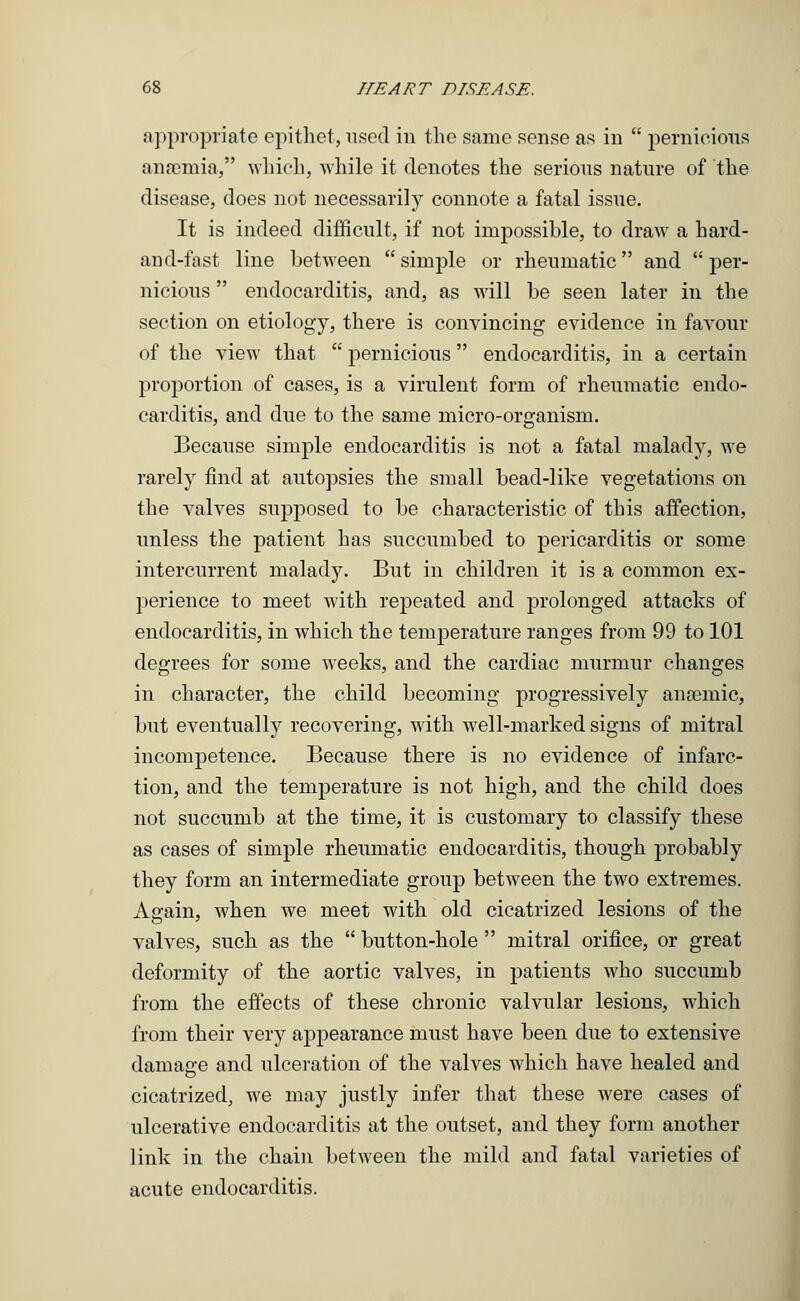 appropriate epithet, used in the same sense as in  pernicious anaemia/9 which, -while it denotes the serious nature of the disease, does not necessarily connote a fatal issue. It is indeed difficult, if not impossible, to draw a hard- and-fast line between simple or rheumatic and per- nicious  endocarditis, and, as will be seen later in the section on etiology, there is convincing evidence in favour of the view that  pernicious endocarditis, in a certain projDortion of cases, is a virulent form of rheumatic endo- carditis, and due to the same micro-organism. Because simple endocarditis is not a fatal malady, we rarely find at autopsies the small bead-like vegetations on the valves supposed to be characteristic of this affection, unless the patient has succumbed to pericarditis or some intercurrent malady. But in children it is a common ex- perience to meet with repeated and prolonged attacks of endocarditis, in which the temperature ranges from 99 to 101 degrees for some weeks, and the cardiac murmur changes in character, the child becoming progressively anasmic, but eventually recovering, with well-marked signs of mitral incompetence. Because there is no evidence of infarc- tion, and the temperature is not high, and the child does not succumb at the time, it is customary to classify these as cases of simple rheumatic endocarditis, though probably they form an intermediate group between the two extremes. Again, when we meet with old cicatrized lesions of the valves, such as the  button-hole  mitral orifice, or great deformity of the aortic valves, in patients who succumb from the effects of these chronic valvular lesions, which from their very appearance must have been due to extensive damage and ulceration of the valves which have healed and cicatrized, we may justly infer that these were cases of ulcerative endocarditis at the outset, and they form another link in the chain between the mild and fatal varieties of acute endocarditis.