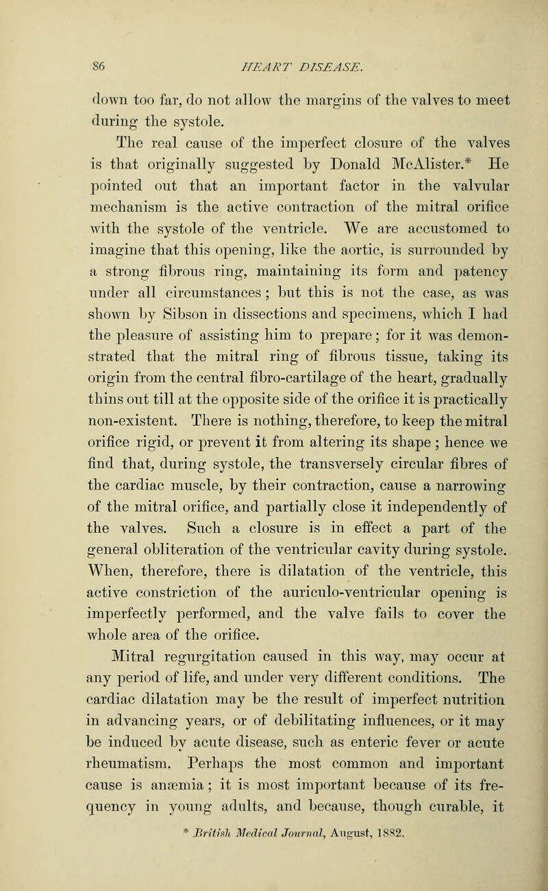 down too far, do not allow the margins of the valves to meet during the systole. The real cause of the imperfect closure of the valves is that originally suggested by Donald McAlister.* He pointed out that an important factor in the valvular mechanism is the active contraction of the mitral orifice with the systole of the ventricle. We are accustomed, to imagine that this opening, like the aortic, is surrounded by a strong fibrous ring, maintaining its form and patency under all circumstances ; but this is not the case, as was shown by Sibson in dissections and specimens, which I had the pleasure of assisting him to prepare; for it was demon- strated that the mitral ring of fibrous tissue, taking its origin from the central fibro-cartilage of the heart, gradually thins out till at the opposite side of the orifice it is practically non-existent. There is nothing, therefore, to keep the mitral orifice rigid, or prevent it from altering its shape ; hence we find that, during systole, the transversely circular fibres of the cardiac muscle, by their contraction, cause a narrowing of the mitral orifice, and partially close it independently of the valves. Such a closure is in effect a part of the general obliteration of the ventricular cavity during systole. When, therefore, there is dilatation of the ventricle, this active constriction of the auriculo-ventricular opening is imperfectly performed, and the valve fails to cover the whole area of the orifice. Mitral regurgitation caused in this way, may occur at any period of life, and under very different conditions. The cardiac dilatation may be the result of imperfect nutrition in advancing years, or of debilitating influences, or it may be induced by acute disease, such as enteric fever or acute rheumatism, Perhaps the most common and important cause is anaemia; it is most important because of its fre- quency in young adults, and because, though curable, it * British Medical Journal, August, 18S2.