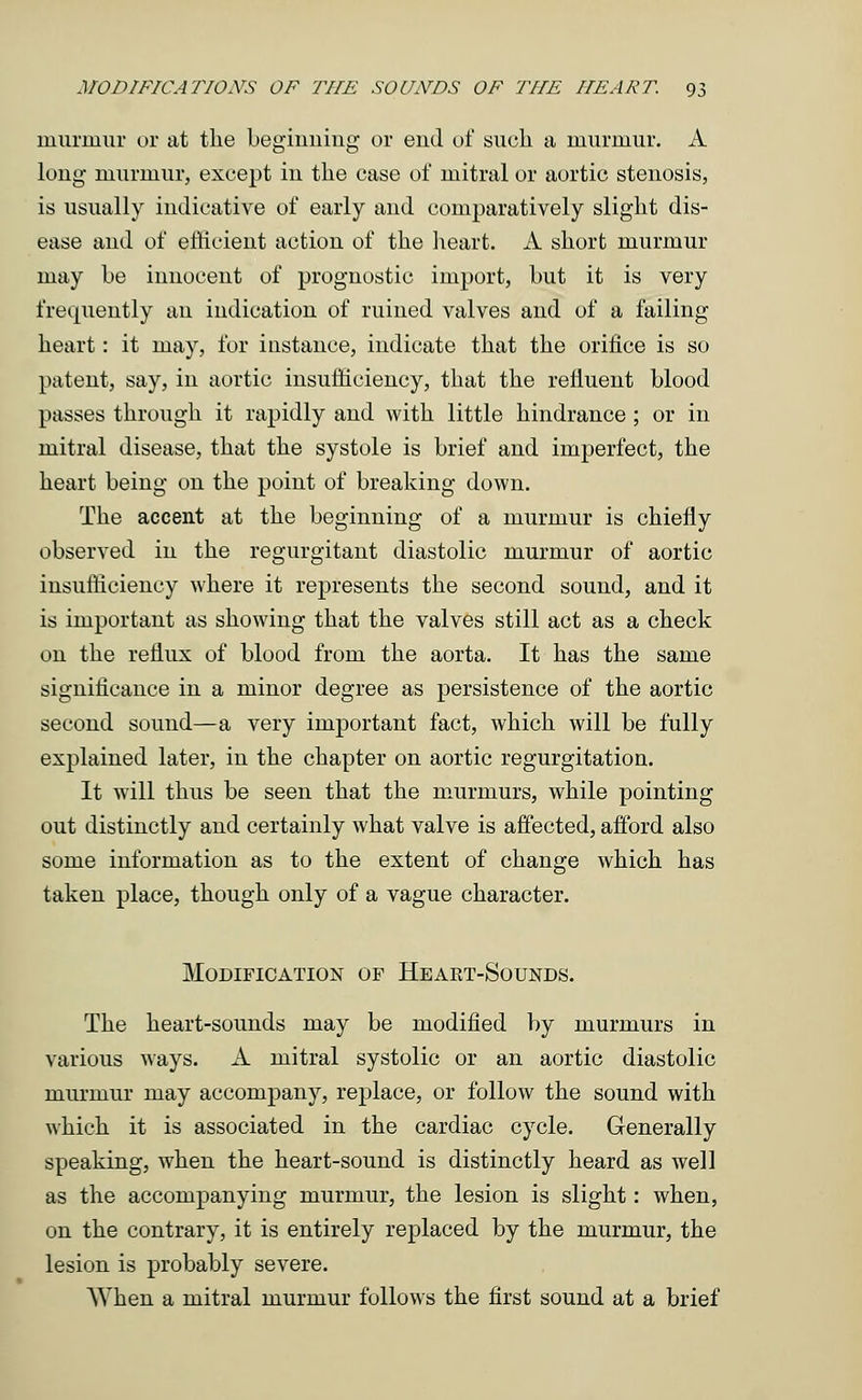 murmur or at the beginning or end of such a murmur. A long murmur, except in the case of mitral or aortic stenosis, is usually indicative of early and comparatively slight dis- ease and of efficient action of the heart. A short murmur may be innocent of prognostic import, but it is very frequently an indication of ruined valves and of a failing heart: it may, for instance, indicate that the orifice is so patent, say, in aortic insufficiency, that the refluent blood passes through it rapidly and with little hindrance ; or in mitral disease, that the systole is brief and imperfect, the heart being on the point of breaking down. The accent at the beginning of a murmur is chiefly observed in the regurgitant diastolic murmur of aortic insufficiency where it represents the second sound, and it is important as showing that the valves still act as a check on the reflux of blood from the aorta. It has the same significance in a minor degree as persistence of the aortic second sound—a very important fact, which will be fully explained later, in the chapter on aortic regurgitation. It will thus be seen that the murmurs, while pointing out distinctly and certainly what valve is affected, afford also some information as to the extent of change which has taken place, though only of a vague character. Modification of Heakt-Sounds. The heart-sounds may be modified by murmurs in various ways. A mitral systolic or an aortic diastolic murmur may accompany, replace, or follow the sound with which it is associated in the cardiac cycle. Generally speaking, when the heart-sound is distinctly heard as well as the accompanying murmur, the lesion is slight: when, on the contrary, it is entirely replaced by the murmur, the lesion is probably severe. When a mitral murmur follows the first sound at a brief