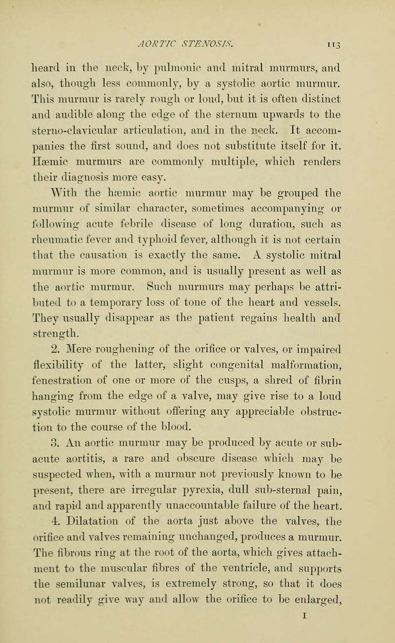 hoard in the neck, by pulmonic and mitral murmurs, and also, though less commonly, by a systolic aortic murmur. This murmur is rarely rough or loud, but it is often distinct and audible along the edge of the sternum upwards to the sterno-clavicular articulation, and in the neck. It accom- panies the first sound, and does not substitute itself for it. Uremic murmurs are commonly multiple, which renders their diagnosis more easy. With the hremic aortic murmur may be grouped the murmur of similar character, sometimes accompanying or following acute febrile disease of long duration, such as rheumatic fever and typhoid fever, although it is not certain tliat the causation is exactly the same. A systolic mitral murmur is more common, and is usually present as well as the aortic murmur. Such murmurs may perhaps be attri- buted to a temporary loss of tone of the heart and vessels. They usually disappear as the patient regains health and strength. 2. Mere roughening of the orifice or valves, or impaired flexibility of the latter, slight congenital malformation, fenestration of one or more of the cusps, a shred of fibrin hanging from the edge of a valve, may give rise to a loud systolic murmur without offering any appreciable obstruc- tion to the course of the blood. 3. An aortic murmur may be produced by acute or sub- acute aortitis, a rare and obscure disease which may be suspected when, with a murmur not previously known to be present, there are irregular pyrexia, dull sub-sternal pain, and rapid and apparently unaccountable failure of the heart. 4. Dilatation of the aorta just above the valves, the orifice and valves remaining unchanged, produces a murmur. The fibrous ring at the root of the aorta, which gives attach- ment to the muscular fibres of the ventricle, and supports the semilunar valves, is extremely strong, so that it does not readily give way and allow the orifice to be enlarged, 1