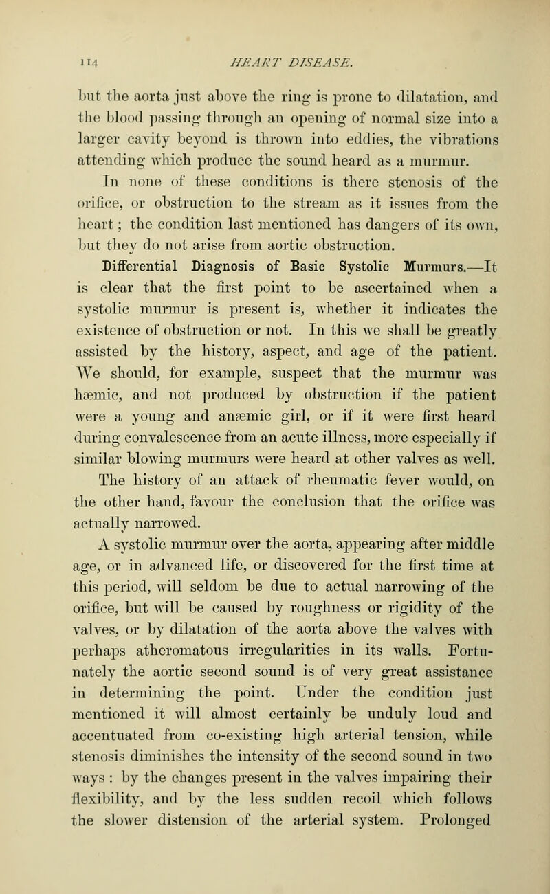 but the aorta just above the ring is prone to dilatation, and the blood passing- through an opening of normal size into a larger cavity beyond is thrown into eddies, the vibrations attending which produce the sound heard as a murmur. In none of these conditions is there stenosis of the orifice, or obstruction to the stream as it issues from the heart; the condition last mentioned has dangers of its own, but they do not arise from aortic obstruction. Differential Diagnosis of Basic Systolic Murmurs.—It is clear that the first point to be ascertained when a systolic murmur is present is, whether it indicates the existence of obstruction or not. In this we shall be greatly assisted by the history, aspect, and age of the patient. AVe should, for example, suspect that the murmur was hreniie, and not produced by obstruction if the patient were a young and anaemic girl, or if it were first heard during convalescence from an acute illness, more especially if similar blowing murmurs were heard at other valves as well. The history of an attack of rheumatic fever would, on the other hand, favour the conclusion that the orifice was actually narrowed. A systolic murmur over the aorta, appearing after middle age, or in advanced life, or discovered for the first time at this period, will seldom be due to actual narrowing of the orifice, but will be caused by roughness or rigidity of the valves, or by dilatation of the aorta above the valves with perhaps atheromatous irregularities in its walls. Fortu- nately the aortic second sound is of very great assistance in determining the point. Under the condition just mentioned it will almost certainly be unduly loud and accentuated from co-existing high arterial tension, while stenosis diminishes the intensity of the second sound in two ways : by the changes present in the valves impairing their flexibility, and by the less sudden recoil which follows the slower distension of the arterial system. Prolonged