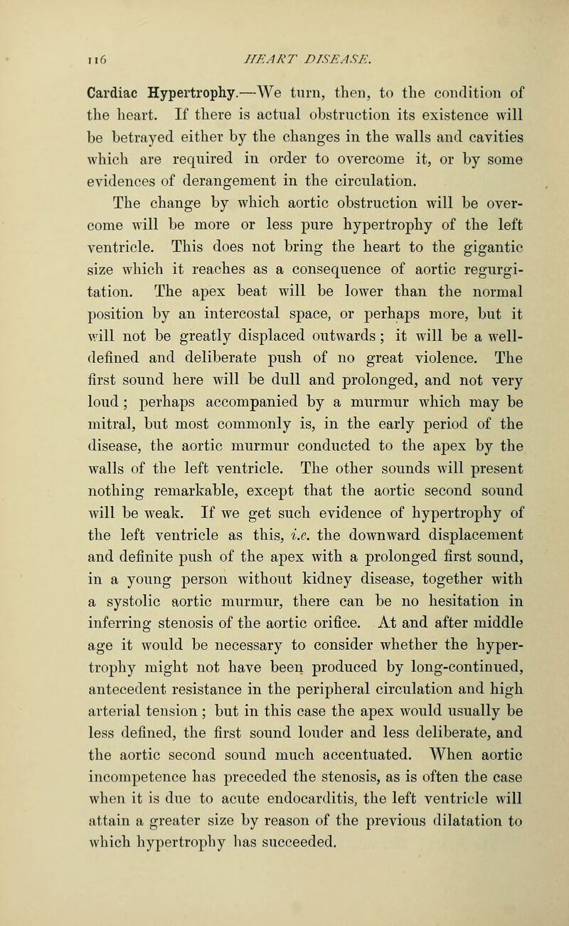 Cardiac Hypertrophy.—We turn, then, to the condition of the heart. If there is actual obstruction its existence will be betrayed either by the changes in the walls and cavities which are required in order to overcome it, or by some evidences of derangement in the circulation. The change by which aortic obstruction will be over- come will be more or less pure hypertrophy of the left ventricle. This does not bring the heart to the gigantic size which it reaches as a consequence of aortic regurgi- tation. The apex beat will be lower than the normal position by an intercostal space, or perhaps more, but it will not be greatly displaced outwards; it will be a well- defined and deliberate push of no great violence. The first sound here will be dull and prolonged, and not very loud ; perhaps accompanied by a murmur which may be mitral, but most commonly is, in the early period of the disease, the aortic murmur conducted to the apex by the walls of the left ventricle. The other sounds will present nothing remarkable, except that the aortic second sound will be weak. If we get such evidence of hypertrophy of the left ventricle as this, i.e. the downward displacement and definite push of the apex with a prolonged first sound, in a young person without kidney disease, together with a systolic aortic murmur, there can be no hesitation in inferring stenosis of the aortic orifice. At and after middle age it would be necessary to consider whether the hyper- trophy might not have been produced by long-continued, antecedent resistance in the peripheral circulation and high arterial tension; but in this case the apex would usually be less defined, the first sound louder and less deliberate, and the aortic second sound much accentuated. When aortic incompetence has preceded the stenosis, as is often the case when it is due to acute endocarditis, the left ventricle will attain a greater size by reason of the previous dilatation to which hypertrophy has succeeded.