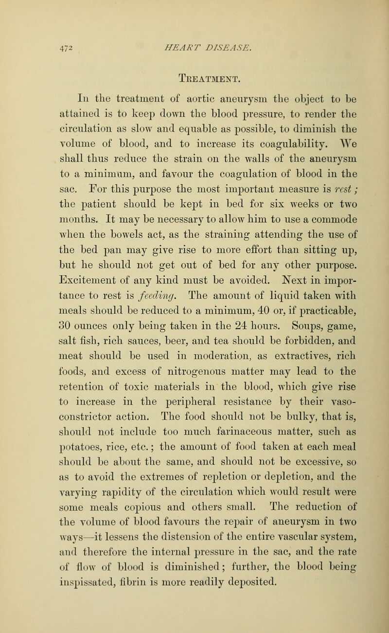Treatment. In the treatment of aortic aneurysm the object to be attained is to keep down the blood pressure, to render the circulation as slow and equable as possible, to diminish the volume of blood, and to increase its coagulability. We shall thus reduce the strain on the walls of the aneurysm to a minimum, and favour the coagulation of blood in the sac. For this purpose the most important measure is rest; the patient should be kept in bed for six weeks or two months. It may be necessary to allow him to use a commode when the bowels act, as the straining attending the use of the bed pan may give rise to more effort than sitting up, but he should not get out of bed for any other purpose. Excitement of any kind must be avoided. Next in impor- tance to rest is feeding. The amount of liquid taken with meals should be reduced to a minimum, 40 or, if practicable, 30 ounces only being taken in the 24 hours. Soups, game, salt fish, rich sauces, beer, and tea should be forbidden, and meat should be used in moderation, as extractives, rich foods, and excess of nitrogenous matter may lead to the retention of toxic materials in the blood, which give rise to increase in the peripheral resistance by their vaso- constrictor action. The food should not be bulky, that is, should not include too much farinaceous matter, such as potatoes, rice, etc.; the amount of food taken at each meal should be about the same, and should not be excessive, so as to avoid the extremes of repletion or depletion, and the varying rapidity of the circulation which would result were some meals copious and others small. The reduction of the volume of blood favours the repair of aneurysm in two ways—it lessens the distension of the entire vascular system, and therefore the internal pressure in the sac, and the rate of flow of blood is diminished; further, the blood being inspissated, fibrin is more readily deposited.