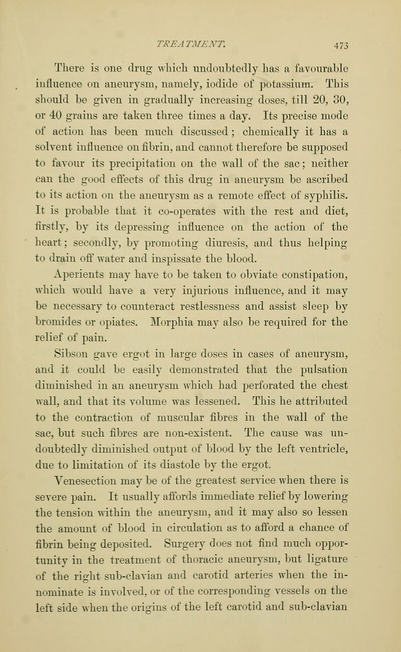 There is one drug- which undoubtedly has a favourable influence on aneurysm, namely, iodide of potassium. This should be given in gradually increasing doses, till 20, 30, or 40 grains are taken three times a day. Its precise mode of action has been much discussed ; chemically it has a solvent influence on fibrin, and cannot therefore be supposed to favour its precipitation on the wall of the sac; neither can the good effects of this drug in aneurysm be ascribed to its action on the aneurysm as a remote effect of syphilis. It is probable that it co-operates with the rest and diet, firstly, by its depressing influence on the action of the heart; secondly, by promoting diuresis, and thus helping to drain off water and inspissate the blood. Aperients may have to be taken to obviate constipation, which would have a very injurious influence, and it may be necessary to counteract restlessness and assist sleep by bromides or opiates. Morphia may also be required for the relief of pain. Sibson gave ergot in large doses in cases of aneurysm, and it could be easily demonstrated that the pulsation diminished in an aneurysm which had perforated the chest wall, and that its volume was lessened. This he attributed to the contraction of muscular fibres in the wall of the sac, but such fibres are non-existent. The cause was un- doubtedly diminished output of blood by the left ventricle, due to limitation of its diastole by the ergot. Venesection may be of the greatest service when there is severe pain. It usually affords immediate relief by lowering the tension within the aneurysm, and it may also so lessen the amount of blood in circulation as to afford a chance of fibrin being deposited. Surgery does not find much oppor- tunity in the treatment of thoracic aneurysm, but ligature of the right sub-clavian and carotid arteries when the in- nominate is involved, or of the corresponding vessels on the left side when the origins of the left carotid and sub-clavian