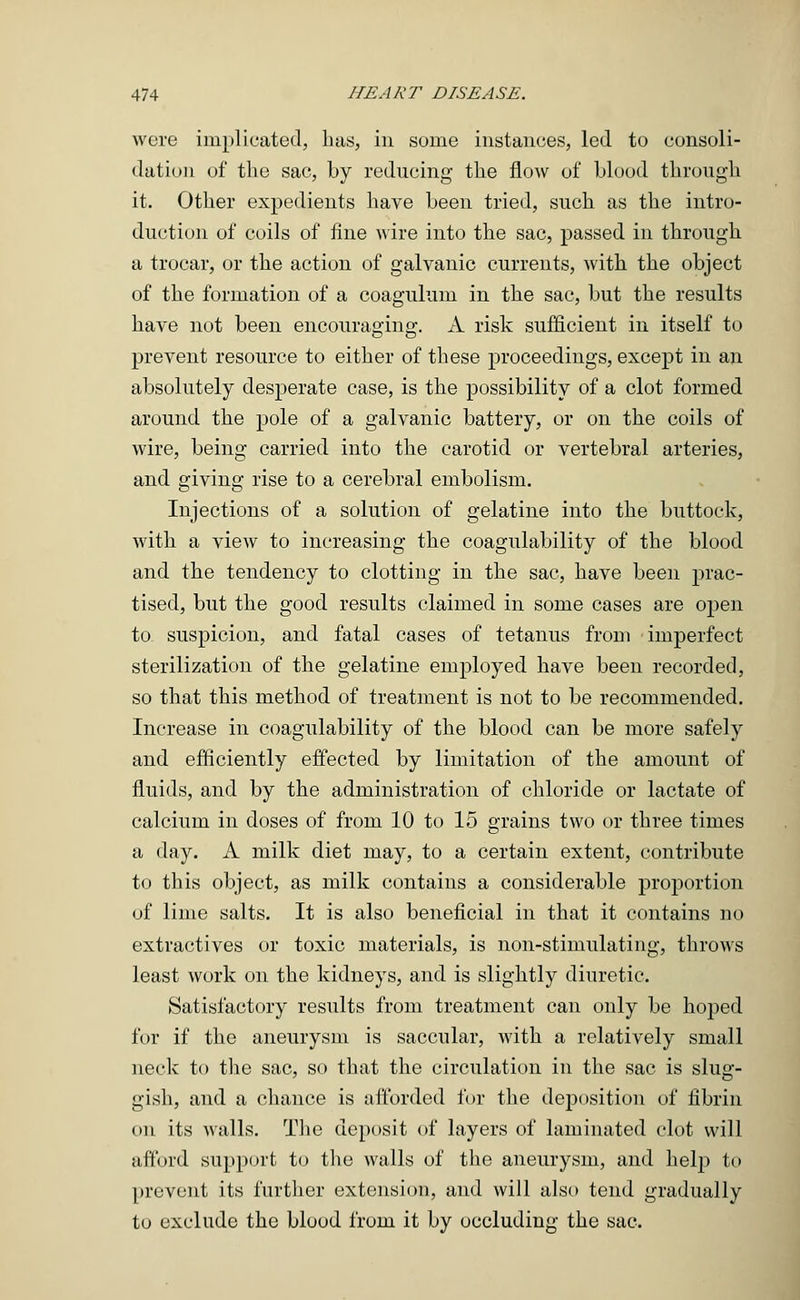 were implicated, has, in some instances, led to consoli- dation of the sac, by reducing the flow of blood through it. Other expedients have been tried, such as the intro- duction of coils of fine wire into the sac, passed in through a trocar, or the action of galvanic currents, with the object of the formation of a coagulum in the sac, but the results have not been encouraging. A risk sufficient in itself to prevent resource to either of these proceedings, except in an absolutely desperate case, is the possibility of a clot formed around the pole of a galvanic battery, or on the coils of wire, being carried into the carotid or vertebral arteries, and giving rise to a cerebral embolism. Injections of a solution of gelatine into the buttock, Avith a view to increasing the coagulability of the blood and the tendency to clotting in the sac, have been prac- tised, but the good results claimed in some cases are open to suspicion, and fatal cases of tetanus from imperfect sterilization of the gelatine employed have been recorded, so that this method of treatment is not to be recommended. Increase in coagulability of the blood can be more safely and efficiently effected by limitation of the amount of fluids, and by the administration of chloride or lactate of calcium in doses of from 10 to 15 grains two or three times a day. A milk diet may, to a certain extent, contribute to this object, as milk contains a considerable proportion of lime salts. It is also beneficial in that it contains no extractives or toxic materials, is non-stimulating, throws least work on the kidneys, and is slightly diuretic. Satisfactory results from treatment can only be hoped for if the aneurysm is saccular, with a relatively small neck to the sac, so that the circulation in the sac is slug- gish, and a chance is afforded for the deposition of fibrin on its walls. The deposit of layers of laminated clot will afford support to the walls of the aneurysm, and help to prevent its further extension, and will also tend gradually to exclude the blood from it by occluding the sac.