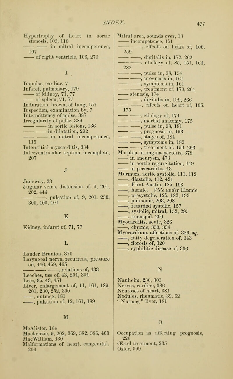 Hypertrophy of heart in aortic stenosis, 103, 116 in mitral incompetence, 107 of right ventricle, 10G, 273 Impulse, cardiac, 7 Infarct, pulmonary, 179 of Mdney, 71,77 Of Spleen. 71, 77 Induration, brown, of lung, 157 Inspection, examination by, 7 Intermittency of pulse, 3S7 Irregularity of pulse, 3S9 in aortic lesions, 136 in dilatation, 292 in mitral incompetence, 115 Interstitial myocarditis, 334 Interventricular septum incomplete, 207 Janeway, 23 Jugular veins, distension of, 9, 201, 202, 444 . pulsation of, 9, 201, 230, 300, 400, 401 K Kidney, infarct of, 71, 77 Lauder Brunton, 370 Laryngeal nerve, recurrent, pressure on, 446, 459, 465 , relations of, 433 Leeches, use of, 43, 254, 304 Lees, 35, 43, 451 Liver, enlargement of, 11, 161, 189, 201, 230, 252, 300 , nutmeg, 181 , pulsation of, 12, 161, 189 51 McAlister, 164 Mackenzie, 9, 202, 369, 382, 386, 400 MacWilliam, 430 Malformations of heart, congenital, 206 Mitral area, sounds over, 13 incompetence, 151 , effeefe on heaji of, 106, 259 ■ , digitalis in, 172, 262 , cdology of, 85, 151, 164, 2S2 , pulse in, 98, 154 , prognosis in, 161 , symptoms in, 161 , treatment of, 170, 204 stenosis, 174 , digitalis in, 199, 266 , effects on heart of, 100, 175 , etiology of, 174 —■— ■ , morbid anatomy, 175 , pulse in, 98, 181 , prognosis in, 193 , stages of, 184 , symptoms in, 189 ■ , treatment of, 196, 266 Morphia in angina pectoris, 378 in aneurysm, 473 ■ in aortic regurgitation, 149 in pericarditis, 43 Murmurs, aortic systolic, 111, 112 , diastolic, 112, 421 , Flint Austin, 125, 193 , hsemic. Vide under Hasmic , presystolic, 125, 183, 193 , pulmonic, 203, 208 , retarded systolic, 157 , systolic, mitral, 152, 295 , tricuspid, 200 Myocarditis, acute, 326 , chronic, 330, 334 Myocardium, affections of, 326, sq. , fatty degeneration of, 343 , fibrosis of, 320 , syphilitic disease of, 336 N Nauheim, 236, 303 Nerves, cardiac, 386 Neuroses of heart, 381 Nodules, rheumatic, 39, 62 Nutmeg liver, 181 O Occupation as affecting prognosis, (Ertel treatment, 235 Osier, 399