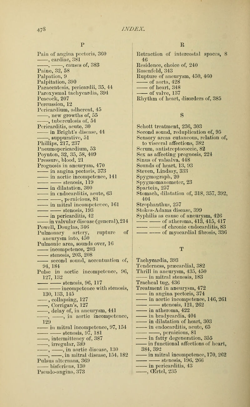 Pain of angina pectoris, 3G0 , cardiac, 381 , , causes of, 3S3 Paine, 32, 58 Palpation, 9 Palpitation, 390 Paracentesis, pericardii, 35, 44 Paroxysmal tachycardia, 394 Peacock, 207 Percussion, 12 Pericardium, adherent, 45 , new growths of, 55 , tuberculosis of, 54 Pericarditis, acute, 30 in Bright's disease, 44 , suppurative, 51 Phillips, 217, 237 Pneumopericardium, 53 Poynton, 32, 35, 58, 409 Pressure, blood, 21 Prognosis in aneurysm, 470 in angina pectoris, 373 in aortic incompetence, 141 stenosis, 119 in dilatation, 300 in endocarditis, acute, 63 , pernicious, 81 in mitral incompetence, 161 stenosis, 193 in pericarditis, 42 in valvular disease (general), 214 Powell, Douglas, 346 Pulmonary artery, rupture of aneurysm into, 450 Pulmonic area, sounds over, 16 incompetence, 203 stenosis, 203, 208 second sound, accentuation of, 94, 184 Poise in aortic incompetence, 96, 127, 132 stenosis, 96, 117 incompetence with stenosis, 130, 133, 145 , collapsing, 127 , Corrigan's, 127 , delay of, in aneurysm, 441 , , in aortic incompetence, 129 iu mitral incompetence, 97,154 stenosis, 97, 1S1 , intermittency of, 387 , irregular, 339 ■ , , iu aortic disease, 130 , , in mitral disease, 154,182 Pulsus alternans, 301) bisferiens, 130 Pseudo-angina, 373 R Retraction of intercostal spaces, 8 46 Residence, choice of, 240 Rosenfeld, 343 Rupture of aneurysm, 450, 460 of aorta, 428 of heart, 348 of valve, 137 Rhythm of heart, disorders of, 385 Schott treatment, 236, 303 Second sound, reduplication of, 95 Sensory areas cutaneous, relation of, to visceral affections, 3S2 Serum, antistreptococcic, 82 Sex as affecting prognosis, 224 Sinus of valsalva, 448 Sounds of heart, 13, 93 Steven, Lindsay, 333 Spygmograph, 20 Spygmomanometer, 23 Spartein, 257 Stomach, dilatation of, 318, 357, 392, 404 Stmphanthue, 257 Stokes-Adams disease, 399 Syphilis as cause of aneurysm, 426 — of atheroma, 413, 415, 417 of chronic endocarditis, 83 of myocardial fibrosis, 336 Tachycardia, 393 Tenderness, prsecardial, 382 Thrill in aneurysm, 435, 450 in mitral stenosis, 183 Tracheal tug, 436 Treatment in aneurysm, 472 iu angina pectoris, 374 in aortic incompetence, 146, 261 stenosis, 121, 262 in atheroma, 422 in bradycardia, 404 in dilatation of heart, 303 in endocarditis, acute, 65 , pernicious, 81 in fatty degeneration, 355 in functional affections of heart, 3S4, 392 in mitral incompetence, 170, 262 stenosis, 196, 266 in pericarditis. 43 , CErtel, 235