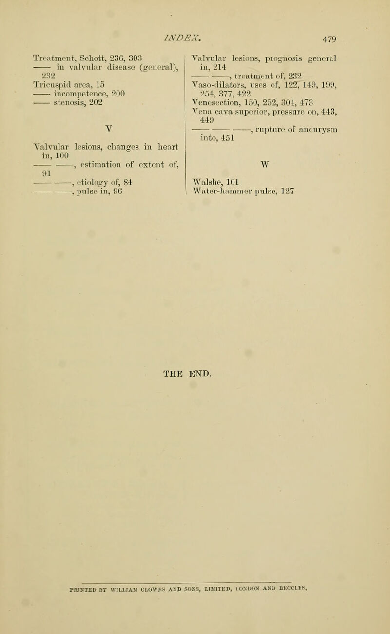 Treatment, Sohott, 236, 303 in valvular disease (general), 232 Tricuspid area, 15 incompetence, 200 stenosis, 202 Valvular lesions, changes in heart in, 100 , estimation of extent of, 91 , etiology of, 84 , pulse in, 06 Valvular lesions, prognosis general in, 214 , trcatm. nl of, 232 Vaso-dilators, uses of, 122, 149, L99, 254, 377, 422 Venesection, 150, 252, 304, 473 Vena cava superior, pressure en, 443, 441) , rupture1 of aneurysm into, 151 W Walshe, 101 Water-hammer pulse, 127 THE END. PRINTED BT WILLIAM CLOWES AND SONS, LIMITED, LONDON AND BKCCLIS,