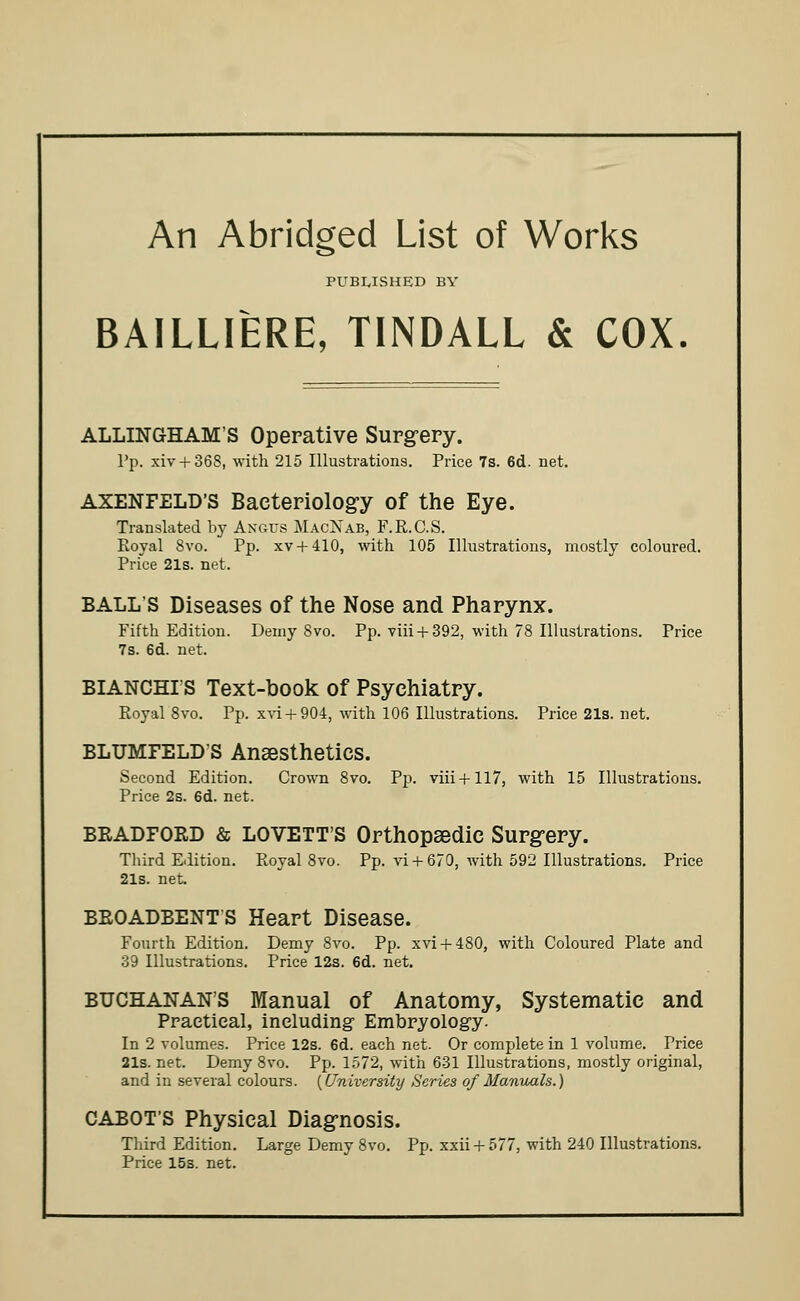 An Abridged List of Works PUBLISHED BY BAILLIERE, TINDALL & COX. ALLINGHAM'S Operative Surgery. Pp. xiv + 36S, with 215 Illustrations. Price 7s. 6d. net. AXENFELD'S Bacteriology of the Eye. Translated by Angus MacNab, F.R.C.S. Royal Svo. Pp. xv + 410, with 105 Illustrations, mostly coloured. Price 21s. net. BALLS Diseases of the Nose and Pharynx. Fifth Edition. Demy Svo. Pp. viii + 392, with 78 Illustrations. Price 7s. 6d. net. BIANCHIS Text-book of Psychiatry. Royal 8vo. Pp. xvi + 904, with 106 Illustrations. Price 21s. net. BLUMFELDS Anaesthetics. Second Edition. Crown 8vo. Pp. viii + 117, with 15 Illustrations. Price 2s. 6d. net. BRADFORD & LOVETT'S Orthopaedic Surgery. Third Edition. Royal 8vo. Pp. vi + 670, with 592 Illustrations. Price 21s. net. BROADBENT S Heart Disease. Fourth Edition. Demy 8vo. Pp. xvi + 480, with Coloured Plate and 39 Illustrations. Price 12s. 6d. net. BUCHANAN'S Manual of Anatomy, Systematic and Practical, including- Embryology. In 2 volumes. Price 12s. 6d. each net. Or complete in 1 volume. Price 21s. net. Demy 8vo. Pp. 1572, with 631 Illustrations, mostly original, and in several colours. {University Series of Manuals.) CABOT'S Physical Diagnosis. Third Edition. Large Demy 8vo. Pp. xxii + 577, with 240 Illustrations. Price 15s. net.