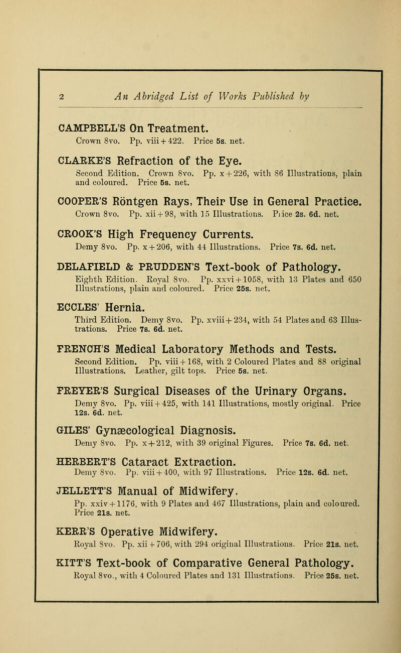 An Abridged List of Works Published by CAMPBELL'S On Treatment. Crown 8vo. Pp. viii + 422, Price5s.net. CLARKE'S Refraction of the Eye. Second Edition. Crown 8vo. Pp. x + 226, with 86 Illustrations, plain and coloured. Price 5s. net. COOPER'S Rontg-en Rays, Their Use in General Practice. Crown 8vo. Pp. xii + 98, with 15 Illustrations. Pi ice 2s. 6d. net. CROOK'S High Frequency Currents. Demy 8vo. Pp. x + 206, with 44 Illustrations. Price 7s. 6d. net. DELAFIELD & PRUDDEN'S Text-book of Pathology. Eighth Edition. Royal 8vo. Pp. xxvi + 1058, with 13 Plates and 650 Illustrations, plain and coloured. Price 25s. net. ECCLES' Hernia. Third Edition. Demy 8vo. Pp. xviii+234, with 54 Plates and 63 Illus- trations. Price 7s. 6d. net. FRENCH'S Medical Laboratory Methods and Tests. Second Edition. Pp. viii + 168, with 2 Coloured Plates and 88 original Illustrations. Leather, gilt tops. Price 5s. net. FREYER'S Surgical Diseases of the Urinary Organs. Demy 8vo. Pp. viii + 425, with 141 Illustrations, mostly original. Price 12s. 6d. net. GILES' Gynaecological Diagnosis. Demy 8vo. Pp. x + 212, with 39 original Figures. Price 7s. 6d. net. HERBERT'S Cataract Extraction. Demy 8vo. Pp. viii + 400, with 97 Illustrations. Price 12s. 6d. net. JELLETT'S Manual of Midwifery. Pp. xxiv + 1176, with 9 Plates and 467 Illustrations, plain and coloured. Price 21s. net. KERR'S Operative Midwifery. Royal 8vo. Pp. xii -t- 706, with 294 original Illustrations. Price. 21s. net. KITT'S Text-book of Comparative General Pathology. Royal 8vo., witli 4 Coloured Plates and 131 Illustrations. Price 25s. net.