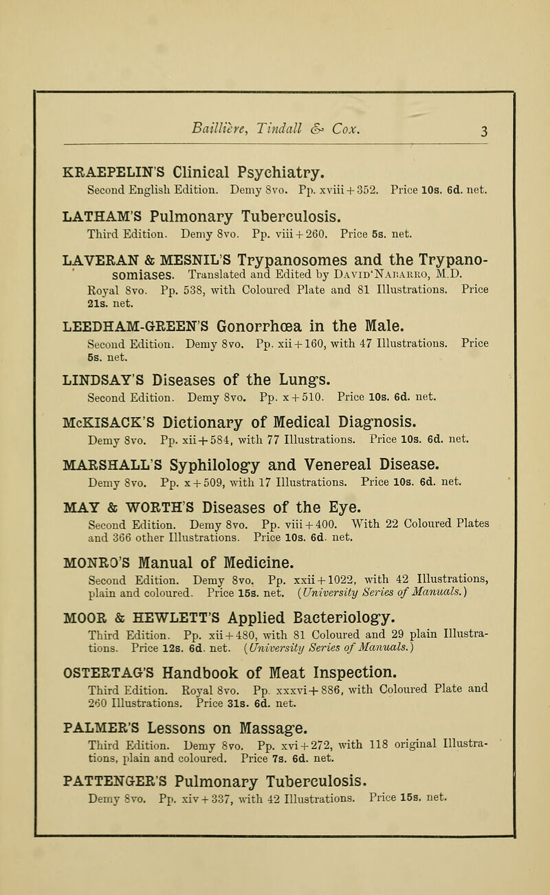 Bailliere, Tindall &= Cox. KRAEPELIN'S Clinical Psychiatry. Second English Edition. Demy 8vo. Pp. xviii + 352. Pricel0s.6d.net. LATHAM'S Pulmonary Tuberculosis. Third Edition. Demy 8vo. Pp. viii + 260. Price5s.net. LAVERAN & MESNIL'S Trypanosomes and the Trypano- somiases. Translated and Edited by David'Naisahro, M.D. Royal Svo. Pp. 538, with Coloured Plate and 81 Illustrations. Price 21s. net. LEEDHAM-GREEN'S Gonorrhoea in the Male. Second Edition. Demy Svo. Pp. xii +160, with 47 Illustrations. Price 5s. net. LINDSAY'S Diseases of the Lung's. Second Edition. Demy Svo. Pp. x + 510. Price 10s. 6d. net. McKiSACK'S Dictionary of Medical Diagnosis. Demy Svo. Pp. xii-f 584, with 77 Illustrations. Price 10s. 6d. net. MARSHALL'S Syphilology and Venereal Disease. Demy Svo. Pp. x + 509, with 17 Illustrations. Price 10s. 6d. net. MAY & WORTH'S Diseases of the Eye. Second Edition. Demy 8vo. Pp. via+ 400. With 22 Coloured Plates and 366 other Illustrations. Price 10s. 6d. net. MONRO'S Manual of Medicine. Second Edition. Demy 8vo. Pp. xxii + 1022, with 42 Illustrations, plain and coloured. Price 15s. net. {University Series of Manuals.) MOOR & HEWLETT'S Applied Bacteriology. Third Edition. Pp. xii + 480, with 81 Coloured and 29 plain Illustra- tions. Price 12s. 6d. net. {University Series of Manuals.) OSTERTAG'S Handbook of Meat Inspection. Third Edition. Royal Svo. Pp. xxxvi+886, with Coloured Plate and 260 Illustrations. Price 31s. 6d. net. PALMER'S Lessons on Massage. Third Edition. Demy 8vo. Pp. xvi + 272, with 118 original Illustra- tions, plain and coloured. Price 7s. 6d. net. PATTENGER'S Pulmonary Tuberculosis. Demy Svo. Pp. xiv + 337, with 42 Illustrations. Price 15s. net.