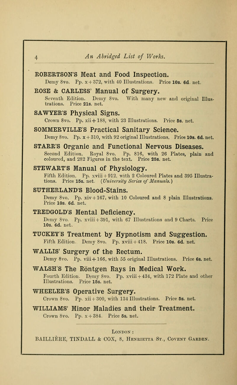 ROBERTSON'S Meat and Food Inspection. Demy 8vo. Pp. x + 372, with 40 Illustrations. Price 10s. 6d. net. ROSE & CARLESS' Manual of Surgery. Seventh Edition. Demy 8vo. With many new and original Illus- trations. Price 21s. net. SAWYER'S Physical Signs. Crown 8vo. Pp. xii+188, with 23 Illustrations. Price 5s. net. SOMMERVILLES Practical Sanitary Science. Demy 8vo. Pp. x + 310, with 92 original Illustrations. Price 10s. 6d. net. STARR'S Organic and Functional Nervous Diseases. Second Edition. Royal 8vo. Pp. 816, with 26 Plates, plain and coloured, and 282 Figures in the text. Price 25s. net. STEWART'S Manual of Physiology. Fifth Edition. Pp. xviii + 912, with 2 Coloured Plates and 395 Illustra- tions. Pricel5s.net. {University Series of Manuals.) SUTHERLAND'S Blood-Stains. Demy 8vo. Pp. xiv +167, with 10 Coloured and 8 plain Illustrations. Price 10s. 6d. net. TREDGOLD'S Mental Deficiency. Demy 8vo. Pp. xviii + 391, with 67 Illustrations and 9 Charts. Price 10s. 6d. net. TUCKEY'S Treatment by Hypnotism and Suggestion. Fifth Edition. Demy 8vo. Pp. xviii + 418. Pricel0s.6d.net. WALLIS' Surgery of the Rectum. Demy 8vo. Pp. viii + 166, with 55 original Illustrations. Price 6s. net. WALSH'S The Rontgen Rays in Medical Work. Fourth Edition. Demy 8vo. Pp. xviii + 434, with 172 Plate and other Illustrations. Price 15s. net. WHEELER'S Operative Surgery. Crown 8vo. Pp. xii + 300, with 134 Illustrations. Price 5s. net. WILLIAMS' Minor Maladies and their Treatment. Crown 8vo. Pp. x + 384. Price 5s. net. London : BAILLIERE, TINDALL & COX, 8, Henrietta St., Covent Garden.