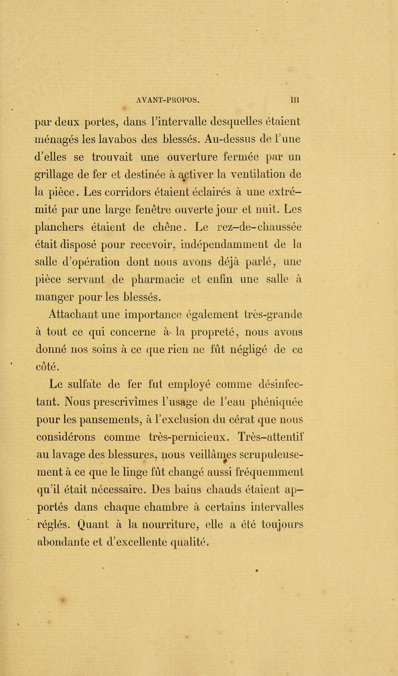par deux portes, dans l'intervalle desquelles étaient ménagés les lavabos des blessés. Au-dessus de l'une d'elles se trouvait une ouverture fermée par un grillage de fer et destinée à activer la ventilation de la pièce. Les corridors étaient éclairés à une extré- mité par une large fenêtre ouverte jour et nuit. Les planchers étaient de chêne. Le rez-de-chaussée était disposé pour recevoir, indépendamment de la salle d'opération dont nous avons déjà parlé, une pièce servant de pharmacie et enfin une salle à manger pour les blessés. Attachant une importance également très-grande à tout ce qui concerne à- la propreté, nous avons donné nos soins à ce que rien ne fût négligé de ce côté. Le sulfate de fer fut employé comme désinfec- tant. Nous prescrivîmes l'usage de l'eau phéniquée pour les pansements, à l'exclusion du cérat que nous considérons comme très-pernicieux. Très-attentif au lavage des blessures, nous veillâmes scrupuleuse- ment à ce que le linge fût changé aussi fréquemment qu'il était nécessaire. Des bains chauds étaient ap- portés dans chaque chambre à certains intervalles réglés. Quant à la nourriture, elle a été toujours abondante et d'excellente qualité.