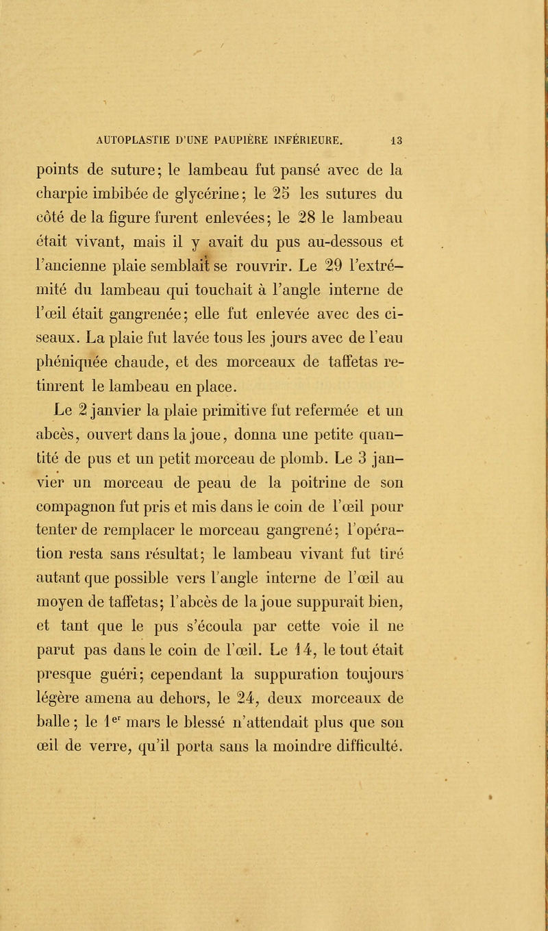 points de suture ; le lambeau fut pansé avec de la charpie imbibée de glycérine; le 25 les sutures du côté de la figure furent enlevées; le 28 le lambeau était vivant, mais il y avait du pus au-dessous et l'ancienne plaie semblait se rouvrir. Le 29 l'extré- mité du lambeau qui touchait à l'angle interne de l'œil était gangrenée; elle fut enlevée avec des ci- seaux. La plaie fut lavée tous les jours avec de l'eau phéniquée chaude, et des morceaux de taffetas re- tinrent le lambeau en place. Le 2 janvier la plaie primitive fut refermée et un abcès, ouvert dans la joue, donna une petite quan- tité de pus et un petit morceau de plomb. Le 3 jan- vier un morceau de peau de la poitrine de son compagnon fut pris et mis dans le coin de l'œil pour tenter de remplacer le morceau gangrené ; l'opéra- tion resta sans résultat; le lambeau vivant fut tiré autant que possible vers l'angle interne de l'œil au moyen de taffetas; l'abcès de la joue suppurait bien, et tant que le pus s'écoula par cette voie il ne parut pas dans le coin de l'œil. Le 14, le tout était presque guéri; cependant la suppuration toujours légère amena au dehors, le 24, deux morceaux de balle ; le 1er mars le blessé n'attendait plus que son œil de verre, qu'il porta sans la moindre difficulté.