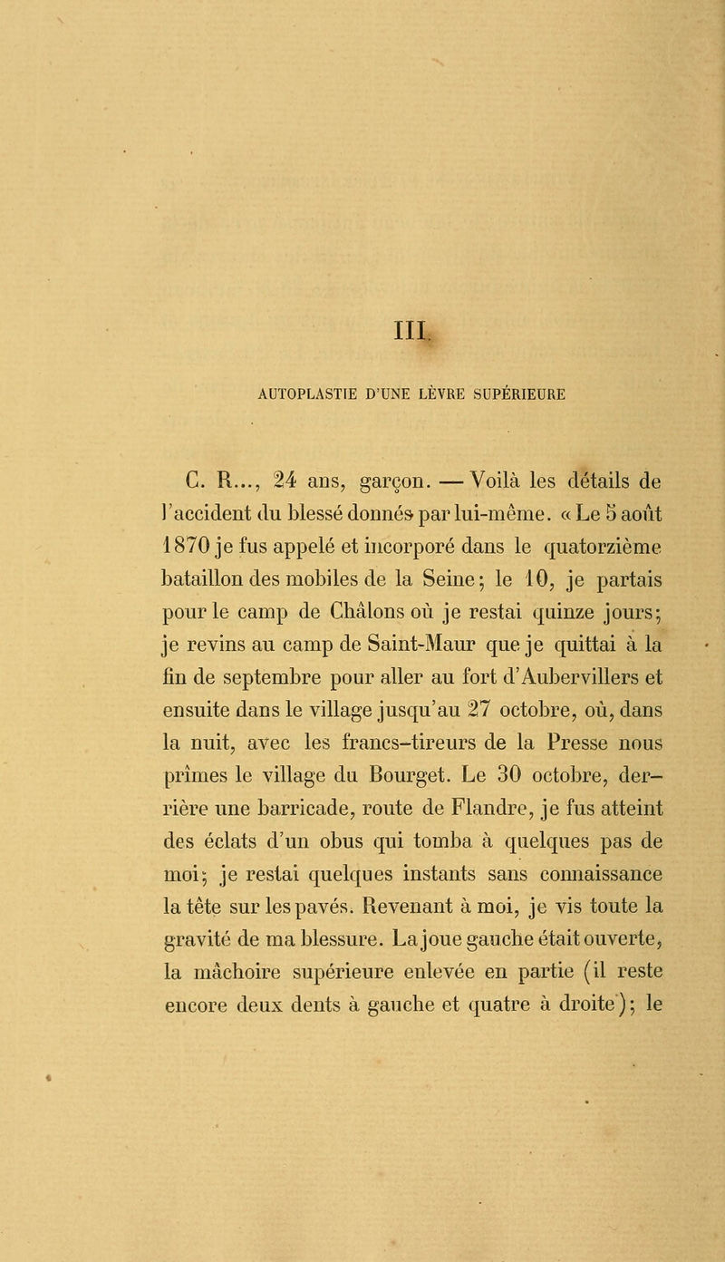 III. AUTOPLASTIE D'UNE LEVRE SUPERIEURE C. R..., 24 ans, garçon. —Voilà les détails de l'accident du blessé donnés par lui-même. « Le 5 août 1870 je fus appelé et incorporé dans le quatorzième bataillon des mobiles de la Seine; le 10, je partais pour le camp de Châlons où je restai quinze jours; je revins au camp de Saint-Maur que je quittai à la fin de septembre pour aller au fort d'Aubervillers et ensuite dans le village jusqu'au 27 octobre, où, dans la nuit, avec les francs-tireurs de la Presse nous prîmes le village du Bourget. Le 30 octobre, der- rière une barricade, route de Flandre, je fus atteint des éclats d'un obus qui tomba à quelques pas de moi; je restai quelques instants sans connaissance la tête sur les pavés. Revenant à moi, je vis toute la gravité de ma blessure. La joue gauche était ouverte, la mâchoire supérieure enlevée en partie (il reste encore deux dents à gauche et quatre à droite ) ; le