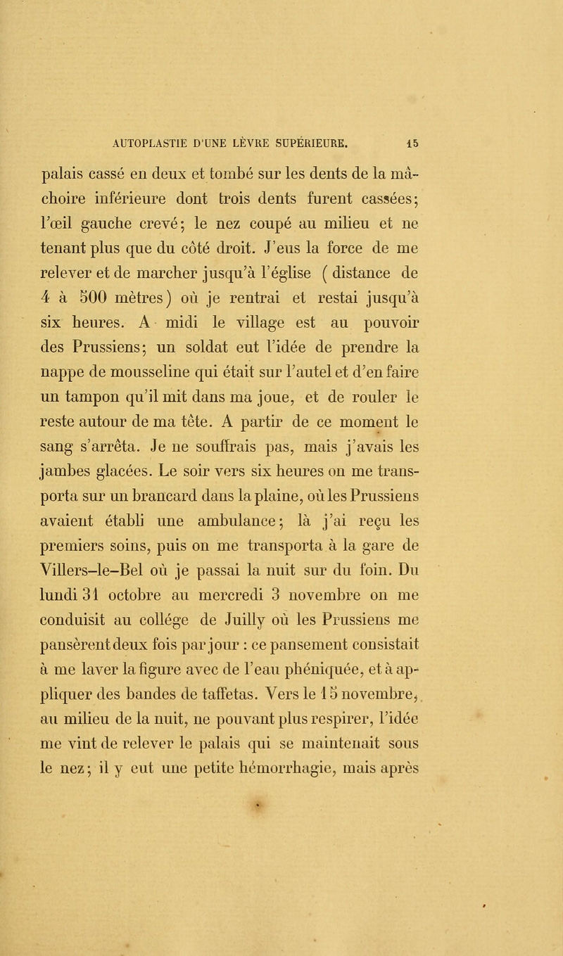 palais cassé en deux et tombé sur les dents de la mâ- choire inférieure dont trois dents furent cassées; Fœil gauche crevé; le nez coupé au milieu et ne tenant plus que du côté droit. J'eus la force de me relever et de marcher jusqu'à l'église ( distance de 4 à 500 mètres) où je rentrai et restai jusqu'à six heures. A midi le village est au pouvoir des Prussiens; un soldat eut l'idée de prendre la nappe de mousseline qui était sur l'autel et d'en faire un tampon qu'il mit dans ma joue, et de rouler le reste autour de ma tête. A partir de ce moment le sang s'arrêta. Je ne souffrais pas, mais j'avais les jambes glacées. Le soir vers six heures on me trans- porta sur un brancard dans la plaine, où les Prussiens avaient établi une ambulance; là j'ai reçu les premiers soins, puis on me transporta à la gare de Villers-le-Bel où je passai la nuit sur du foin. Du lundi 31 octobre au mercredi 3 novembre on me conduisit au collège de Juilly où les Prussiens me pansèrent deux fois par jour : ce pansement consistait à me laver la figure avec de l'eau phéniquée, et à ap-* pliquer des bandes de taffetas. Vers le 15 novembre, au milieu de la nuit, ne pouvant plus respirer, l'idée me vint de relever le palais qui se maintenait sous le nez ; il y eut une petite hëmorrhagie, mais après