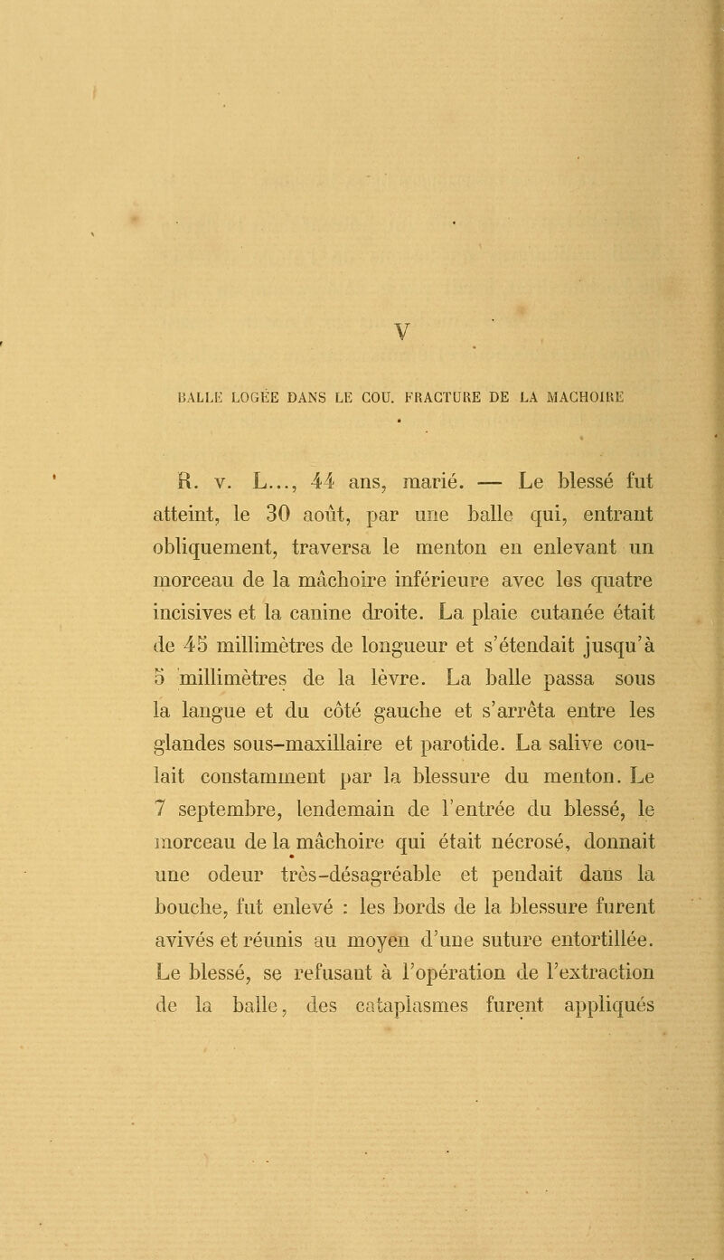 BALLE LOGEE DANS LE COU. FRACTURE DE LA MACHOIRE R. v. L..., 44 ans, marié. — Le blessé fut atteint, le 30 août, par une balle qui, entrant obliquement, traversa le menton en enlevant un morceau de la mâchoire inférieure avec les quatre incisives et la canine droite. La plaie cutanée était de 45 millimètres de longueur et s'étendait jusqu'à 5 millimètres de la lèvre. La balle passa sous la langue et du côté gauche et s'arrêta entre les glandes sous-maxillaire et parotide. La salive cou- lait constamment par la blessure du menton. Le 7 septembre, lendemain de l'entrée du blessé, le morceau de la mâchoire qui était nécrosé, donnait une odeur très-désagréable et pendait dans la bouche, fut enlevé : les bords de la blessure furent avivés et réunis au moyen d'une suture entortillée. Le blessé, se refusant à l'opération de l'extraction de la balle, des cataplasmes furent appliqués