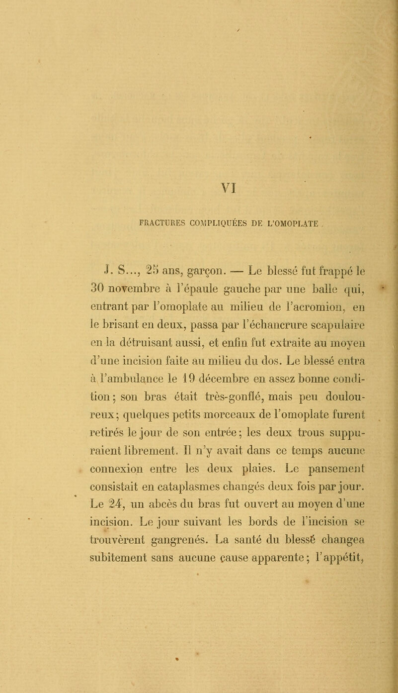 VI FRACTURES COMPLIQUÉES DE L'OMOPLATE J. S..., 25 ans, garçon. — Le blessé fut frappé le 30 novembre à l'épaule gauche par une balle qui, entrant par l'omoplate au milieu de l'acromion, en le brisant en deux, passa par l'échancrure scapulaire en la détruisant aussi, et enfin fut extraite au moyen d'une incision faite au milieu du dos. Le blessé entra à l'ambulance le 19 décembre en assez bonne condi- tion ; son bras était très-gonflé, mais peu doulou- reux; quelques petits morceaux de l'omoplate furent retirés le jour de son entrée ; les deux trous suppu- raient librement. Il n'y avait dans ce temps aucune connexion entre les deux plaies. Le pansement consistait en cataplasmes changés deux fois par jour. Le 24, un abcès du bras fut ouvert au moyen d'une incision. Le jour suivant les bords de l'incision se trouvèrent gangrenés. La santé du blessé changea subitement sans aucune cause apparente ; l'appétit,