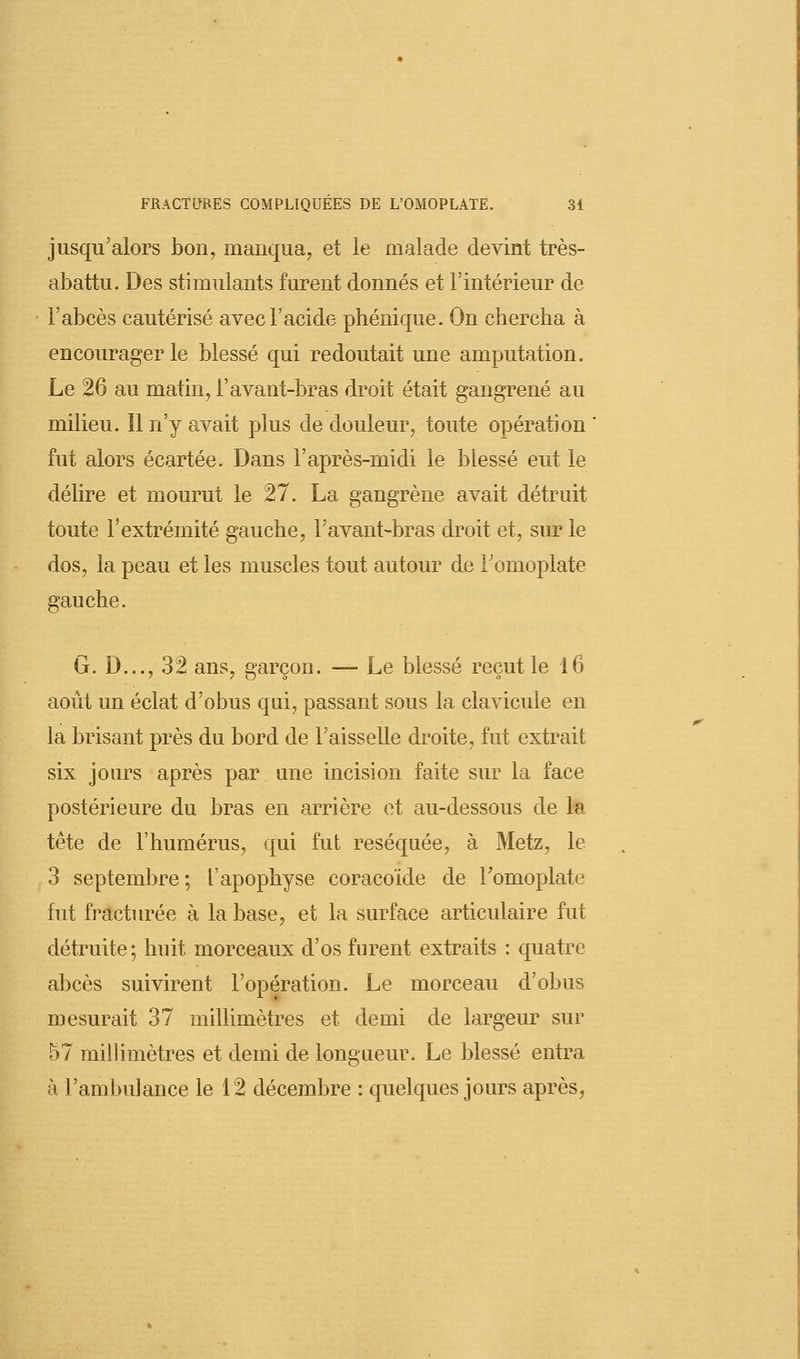 jusqu'alors bon, manqua, et le malade devint très- abattu. Des stimulants furent donnés et l'intérieur de l'abcès cautérisé avec l'acide phénique. On chercha à encourager le blessé qui redoutait une amputation. Le 26 au matin, l'avant-bras droit était gangrené au milieu. 11 n'y avait plus de douleur, toute opération fut alors écartée. Dans l'après-midi le blessé eut le délire et mourut le 27. La gangrène avait détruit toute l'extrémité gauche, F avant-bras droit et, sur le dos, la peau et les muscles tout autour de l'omoplate gauche. G. D..., 32 ans, garçon. — Le blessé reçut le 16 août un éclat d'obus qui, passant sous la clavicule en la brisant près du bord de l'aisselle droite, fut extrait six jours après par une incision faite sur la face postérieure du bras en arrière et au-dessous de la tête de l'humérus, qui fut réséquée, à Metz, le 3 septembre ; l'apophyse coracoïde de Fomoplate fut fracturée à la base, et la surface articulaire fut détruite; huit morceaux d'os furent extraits : quatre abcès suivirent l'opération. Le morceau d'obus mesurait 37 millimètres et demi de largeur sur 57 millimètres et demi de longueur. Le blessé entra à l'ambulance le 12 décembre : quelques jours après,