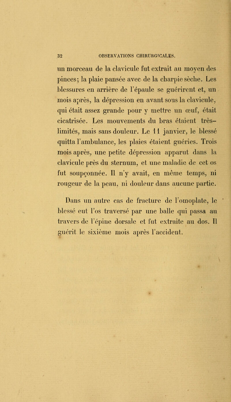 un morceau de la clavicule fut extrait au moyen des pinces; la plaie pansée avec de la charpie sèche. Les blessures en arrière de l'épaule se guérirent et, un mois après, la dépression en avant sous la clavicule, qui était assez grande pour y mettre un œuf, était cicatrisée. Les mouvements du bras étaient très- limités, mais sans douleur. Le 11 janvier, le blessé quitta l'ambulance, les plaies étaient guéries. Trois mois après, une petite dépression apparut dans la clavicule près du sternum, et une maladie de cet os fut soupçonnée. Il n'y avait, en même temps, ni rougeur de la peau, ni douleur dans aucune partie. Dans un autre cas de fracture de l'omoplate, le blessé eut l'os traversé par une balle qui passa au travers de l'épine dorsale et fut extraite au dos. ïl guérit le sixième mois après l'accident.