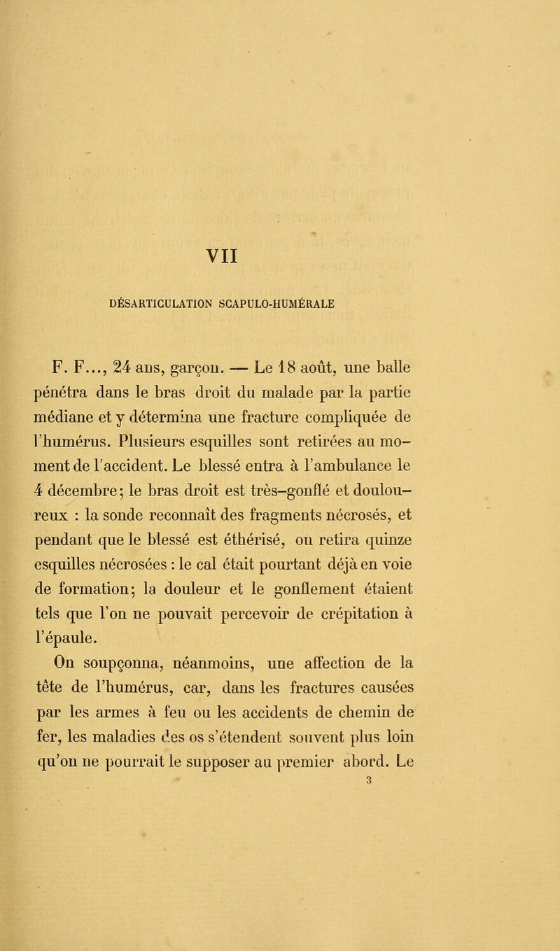 DÉSARTICULATION SCAPULO-HUMÉRALE F. F..., 24 ans, garçon. — Le 18 août, une balle pénétra dans le bras droit du malade par la partie médiane et y détermina une fracture compliquée de l'humérus. Plusieurs esquilles sont retirées au mo- ment de l'accident. Le blessé entra à l'ambulance le 4 décembre ; le bras droit est très-gonflé et doulou- reux : la sonde reconnaît des fragments nécrosés, et pendant que le blessé est éthérisé, on retira quinze esquilles nécrosées : le cal était pourtant déjà en voie de formation; la douleur et le gonflement étaient tels que l'on ne pouvait percevoir de crépitation à l'épaule. On soupçonna, néanmoins, une affection de la tête de l'humérus, car, dans les fractures causées par les armes à feu ou les accidents de chemin de fer, les maladies des os s'étendent souvent plus loin qu'on ne pourrait le supposer au premier abord. Le