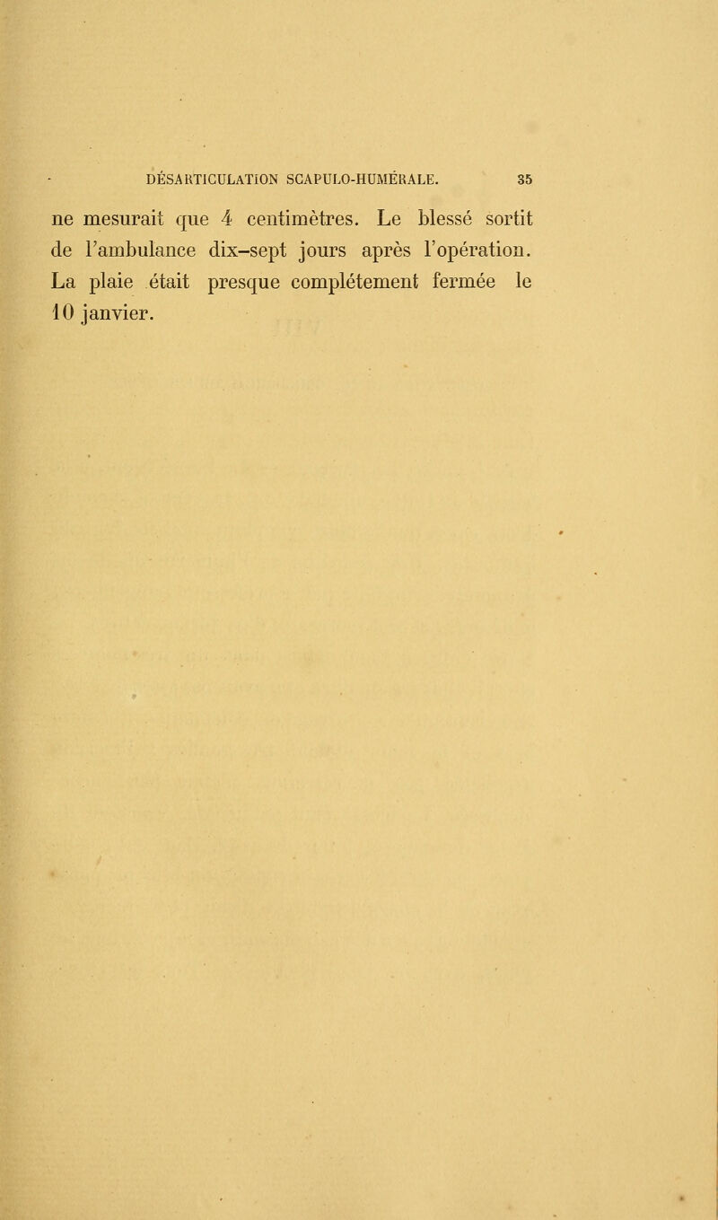 ne mesurait que 4 centimètres. Le blessé sortit de l'ambulance dix-sept jours après l'opération. La plaie était presque complètement fermée le 10 janvier.