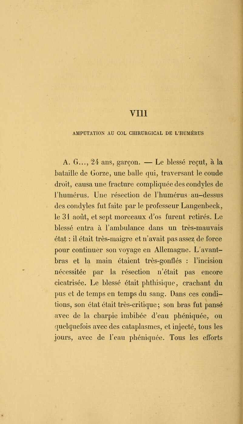 AMPUTATION AU COL CHIRURGICAL DE L'HUMÉRUS À. G..., 24 ans, garçon. — Le blessé reçut, à la bataille de Gorze, une balle qui, traversant le coude droit, causa une fracture compliquée des condyles de l'humérus. Une résection de l'humérus au-dessus des condyles fut faite par le professeur Langenbeck, le 31 août, et sept morceaux d'os furent retirés. Le blessé entra à l'ambulance dans un très-mauvais état : il était très-maigre et n'avait pas assez de force pour continuer son voyage en Allemagne. L'avant- bras et la main étaient très-gonflés : l'incision nécessitée par la résection n'était pas encore cicatrisée. Le blessé était phthisique, crachant du pus et de temps en temps du sang. Dans ces condi- tions, son état était très-critique ; son bras fut pansé avec de la charpie imbibée d'eau phéniquée, ou quelquefois avec des cataplasmes, et injecté, tous les jours, avec de l'eau phéniquée. Tous les efforts