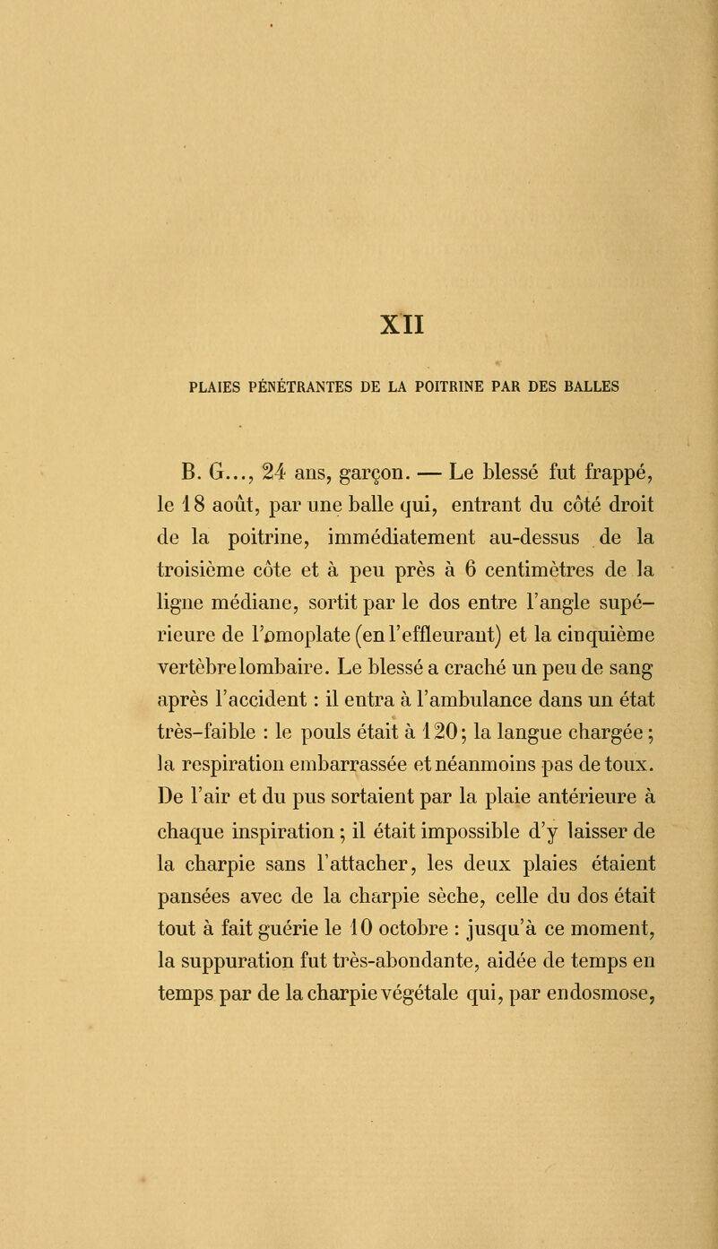 PLAIES PÉNÉTRANTES DE LA POITRINE PAR DES BALLES B. G..., 24 ans, garçon. — Le blessé fut frappé, le 18 août, par une balle qui, entrant du côté droit de la poitrine, immédiatement au-dessus de la troisième côte et à peu près à 6 centimètres de la ligne médiane, sortit par le dos entre l'angle supé- rieure de l'omoplate (enl'effleurant) et la cinquième vertèbre lombaire. Le blessé a craché un peu de sang après l'accident : il entra à l'ambulance dans un état très-faible : le pouls était à 120 ; la langue chargée ; la respiration embarrassée et néanmoins pas de toux. De l'air et du pus sortaient par la plaie antérieure à chaque inspiration ; il était impossible d'y laisser de la charpie sans l'attacher, les deux plaies étaient pansées avec de la charpie sèche, celle du dos était tout à fait guérie le 10 octobre : jusqu'à ce moment, la suppuration fut très-abondante, aidée de temps en temps par de la charpie végétale qui, par endosmose,