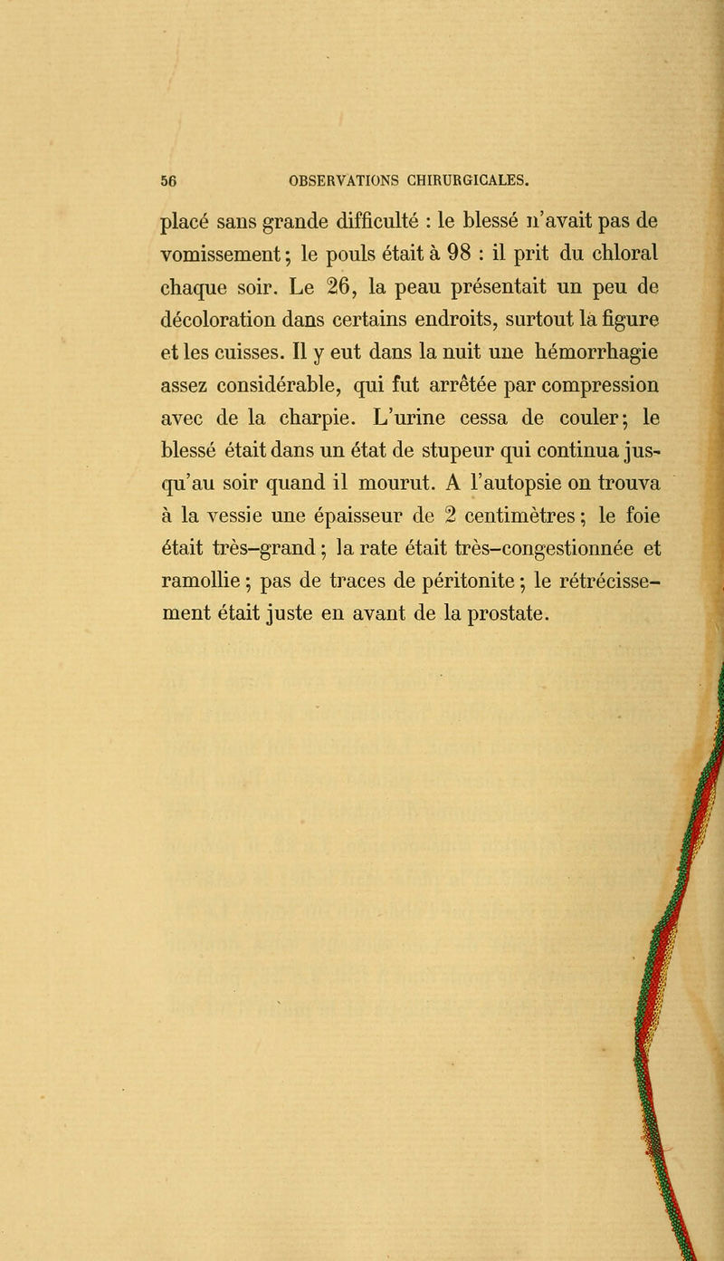 placé sans grande difficulté : le blessé n'avait pas de vomissement ; le pouls était à 98 : il prit du chloral chaque soir. Le 26, la peau présentait un peu de décoloration dans certains endroits, surtout la figure et les cuisses. Il y eut dans la nuit une hémorrhagie assez considérable, qui fut arrêtée par compression avec de la charpie. L'urine cessa de couler-, le blessé était dans un état de stupeur qui continua jus- qu'au soir quand il mourut. A l'autopsie on trouva à la vessie une épaisseur de 2 centimètres ; le foie était très-grand ; la rate était très-congestionnée et ramollie ; pas de traces de péritonite ; le rétrécisse- ment était juste en avant de la prostate.