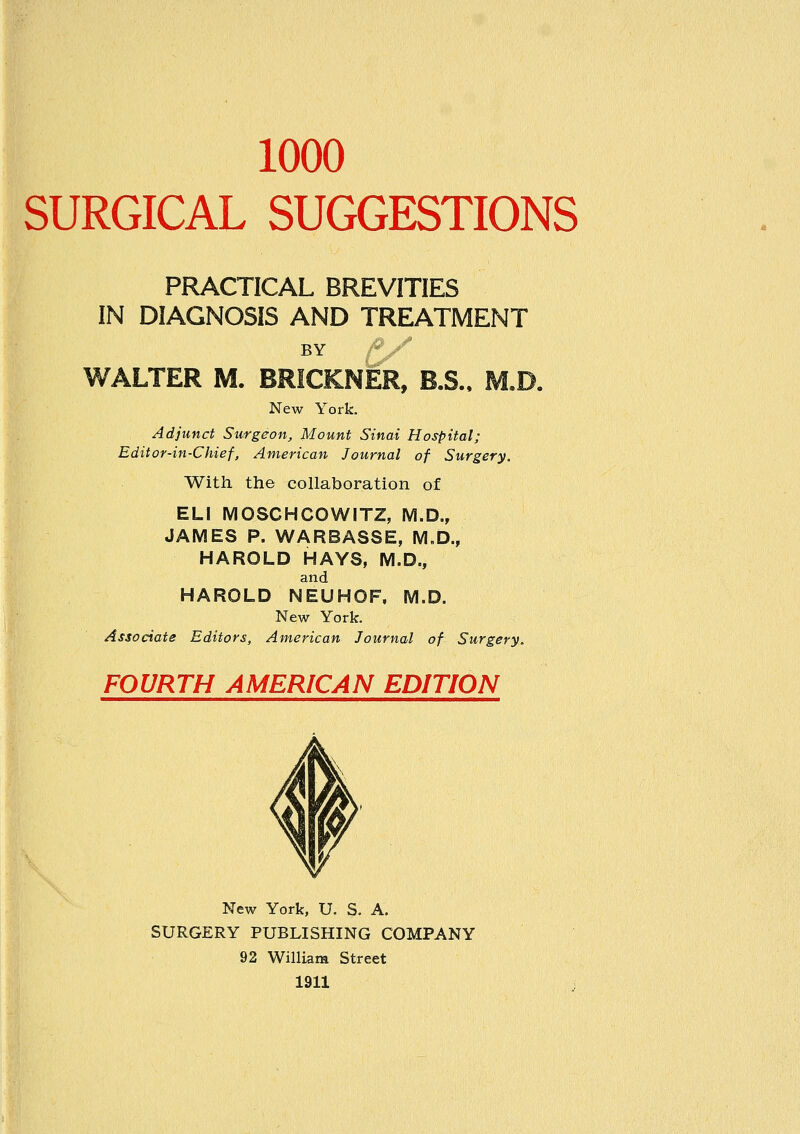 1000 SURGICAL SUGGESTIONS PRACTICAL BREVITIES IN DIAGNOSIS AND TREATMENT BY ^ WALTER M. BRICKNER, B.S., M,D. New York. Adjunct Surgeon, Mount Sinai Hospital; Editor-in-Chief, American Journal of Surgery. With the collaboration of ELI MOSCHCOWITZ, M.D., JAMES P. WARBASSE, M.D., HAROLD HAYS, M.D., and HAROLD NEUHOF, M.D. New York. Associate Editors, American Journal of Surgery. FOURTH AMERICAN EDITION New York, U. S. A. SURGERY PUBLISHING COMPANY 92 William Street 1911