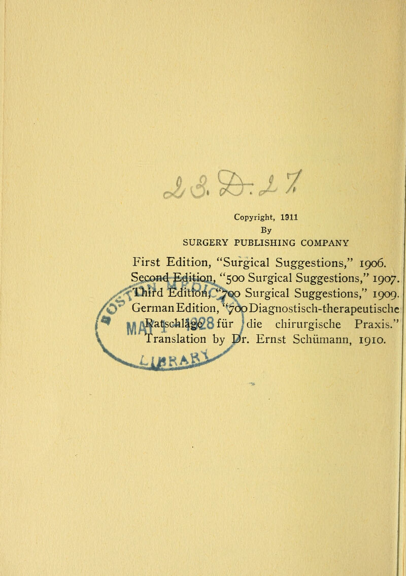 tJ/^> Q&^J- Copyright, 1911 By SURGERY PUBLISHING COMPANY First Edition, Surgical Suggestions, 1906. Second Edition, 500 Surgical Suggestions, 1907. '^thitd Edition, 700 Surgical Suggestions, 1909. German Edition, 7opDiagnostisch-therapeutische I die chirurgische Praxis. Ernst Schiimann, 1910. lyi^a^sclallggSfurJ I'ranslation by Eir