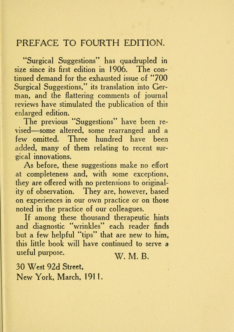 Surgical Suggestions has quadrupled in size since its first edition in 1906. The con- tinued demand for the exhausted issue of 700 Surgical Suggestions, its translation into Ger- man, and the flattering comments of journal reviews have stimulated the publication of this enlarged edition. The previous Suggestions have been re- vised—some altered, some rearranged and a few omitted. Three hundred have been added, many of them relating to recent sur- gical innovations. As before, these suggestions make no effort at completeness and, with some exceptions, they are offered with no pretensions to original- ity of observation. They are, however, based on experiences in our own practice or on those noted in the practice of our colleagues. If among these thousand therapeutic hints and diagnostic wrinkles each reader finds but a few helpful tips that are new to him, this little book will have continued to serve a useful purpose. W M R 30 West 92d Street, : NewYork, March, 1911.