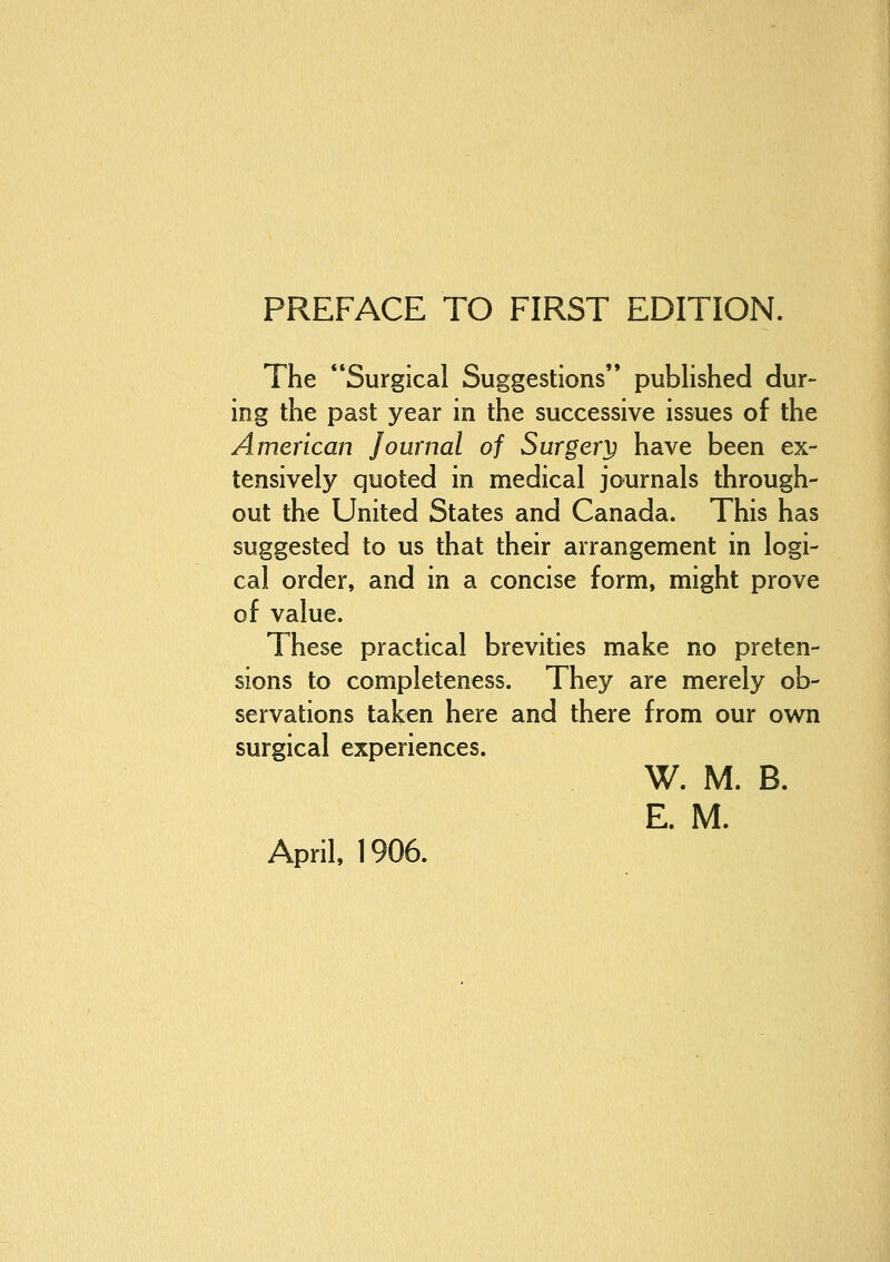 The Surgical Suggestions published dur- ing the past year in the successive issues of the American Journal of Surgery have been ex- tensively quoted in medical journals through- out the United States and Canada. This has suggested to us that their arrangement in logi- cal order, and in a concise form, might prove of value. These practical brevities make no preten- sions to completeness. They are merely ob- servations taken here and there from our own surgical experiences. W. M. B. E. M. April, 1906.