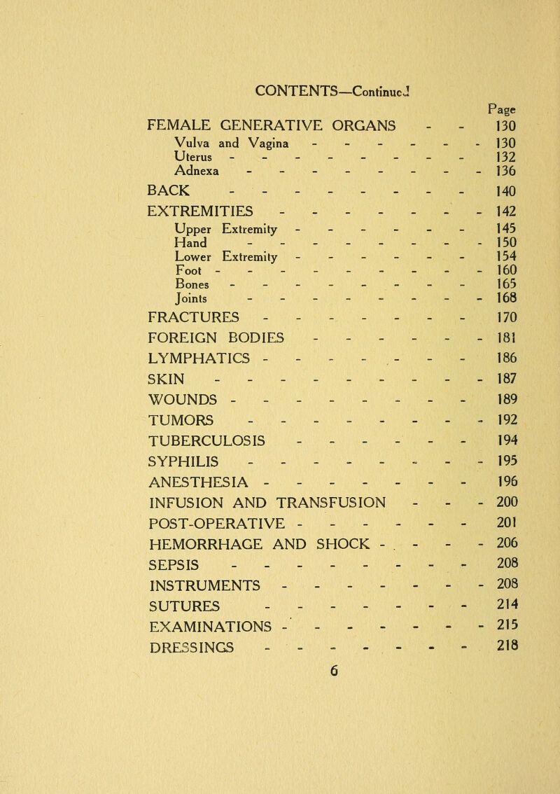 CONTENTS—ConimucJ Page FEMALE GENERATIVE ORGANS - - 130 Vulva and Vagina - - - - - - 130 Uterus ---.-.-- 132 Adnexa -------- 136 BACK - - - 140 EXTREMITIES - - - - - - - 142 Upper Extremity ------ 145 Hand - - 150 Lower Extremity ------ 154 Foot --------- 160 Bones _-__--_- 165 Joints - - - -  - - -168 FRACTURES ------- 170 FOREIGN BODIES - - - - - - 181 LYMPHATICS ------- 186 SKIN ------ ^ - - 187 WOUNDS -------- 189 TUMORS -------- 192 TUBERCULOSIS ------ 194 SYPHILIS . - = - - = - - 195 ANESTHESIA ------- 196 INFUSION AND TRANSFUSION - - - 200 POST-OPERATIVE ------ 201 HEMORRHAGE AND SHOCK - . - - - 206 SEPSIS -------- 208 INSTRUMENTS ------- 208 SUTURES ------- 214 EXAMINATIONS - = 215 DRESSINGS - - » - - - - 218