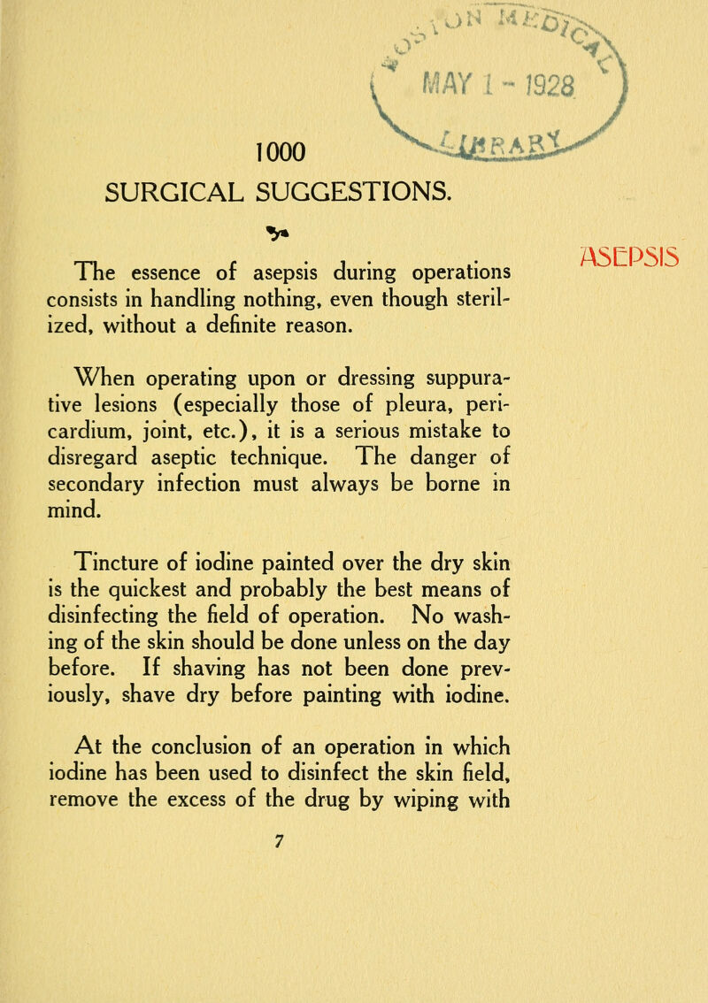 MAY 1 - 1928 1000 ^^ai'FtASi SURGICAL SUGGESTIONS. TTie essence of asepsis during operations consists in handling nothing, even though steril- ized, without a definite reason. When operating upon or dressing suppura- tive lesions (especially those of pleura, peri- cardium, joint, etc.), it is a serious mistake to disregard aseptic technique. The danger of secondary infection must always be borne in mind. Tincture of iodine painted over the dry skin is the quickest and probably the best means of disinfecting the field of operation. No wash- ing of the skin should be done unless on the day before. If shaving has not been done prev- iously, shave dry before painting with iodine. At the conclusion of an operation in which iodine has been used to disinfect the skin field, remove the excess of the drug by wiping with