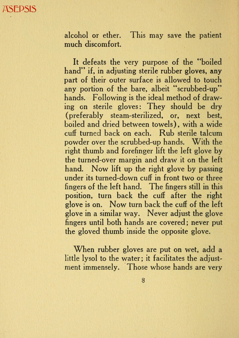 alcohol or ether. This may save the patient much discomfort. It defeats the very purpose of the boiled hand*' if, in adjusting sterile rubber gloves, any part of their outer surface is allowed to touch any portion of the bare, albeit **scrubbed-up hands. Following is the ideal method of draw- ing on sterile gloves: They should be dry (preferably steam-sterilized, or, next best, boiled and dried between towels), with a wide cuff turned back on each. Rub sterile talcum powder over the scrubbed-up hands. With the right thumb and forefinger lift the left glove by the turned-over margin and draw it on the left hand. Now lift up the right glove by passing under its turned-down cuff in front two or three fingers of the left hand. The fingers still in this position, turn back the cuff after the right glove is on. Now turn back the cuff of the left glove in a similar way. Never adjust the glove fingers until both hands are covered; never put the gloved thumb inside the opposite glove. When rubber gloves are put on wet, add a little lysol to the water; it facilitates the adjust- ment immensely. Those whose hands are very