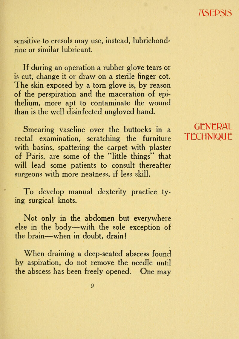 sensitive to cresols may use, instead, lubrichond- rine or similar lubricant. ASEPSIS If during an operation a rubber glove tears or is cut, change it or draw on a sterile finger cot. The skin exposed by a torn glove is, by reason of the perspiration and the maceration of epi- thelium, more apt to contaminate the wound than is the well disinfected ungloved hand. Smearing vaseline over the buttocks in a rectal examination, scratching the furniture with basins, spattering the carpet with plaster of Paris, are some of the little things that will lead some patients to consult thereafter surgeons with more neatness, if less skill. GCNCRSL rtlCHNIQUC To develop manual dexterity practice ty- ing surgical knots. Not only in the abdomen but everywhere else in the body—^with the sole exception of the brain—when in doubt, drain! When draining a deep-seated abscess found by aspiration, do not remove the needle until the abscess has been freely opened. One may