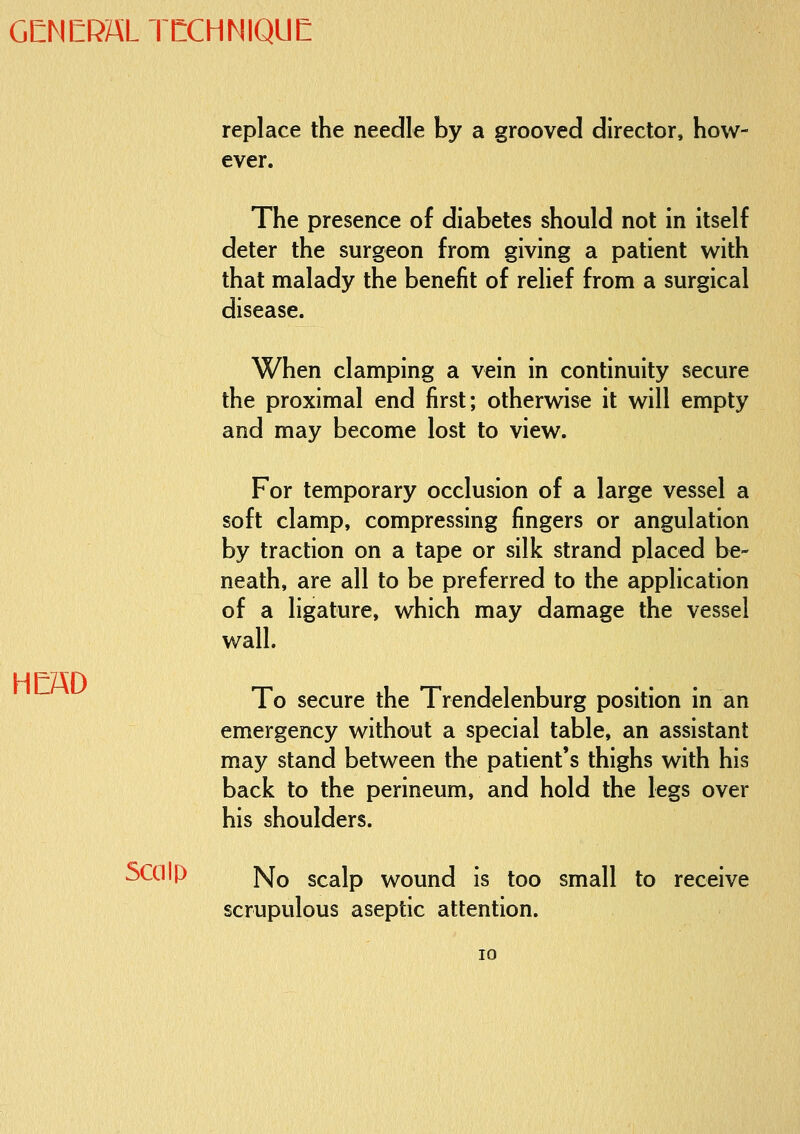 GENERAL TCCHNIQUE replace the needle by a grooved director, how- ever. The presence of diabetes should not in itself deter the surgeon from giving a patient with that malady the benefit of relief from a surgical disease. When clamping a vein in continuity secure the proximal end first; otherwise it will empty and may become lost to view. For temporary occlusion of a large vessel a soft clamp, compressing fingers or angulation by traction on a tape or silk strand placed be- neath, are all to be preferred to the application of a ligature, which may damage the vessel wall. To secure the Trendelenburg position in an emergency without a special table, an assistant may stand between the patient's thighs with his back to the perineum, and hold the legs over his shoulders. Scalp ]Sfo scalp wound is too small to receive scrupulous aseptic attention.