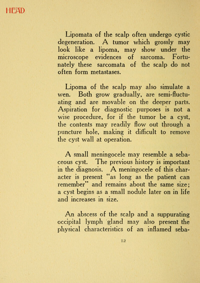 Lipomata of the scalp often undergo cystic degeneration. A tumor which grossly may look like a lipoma, may show under the microscope evidences of sarcoma. Fortu- nately these sarcomata of the scalp do not often form metastases. Lipoma of the scalp may also simulate a wen. Both grow gradually, are semi-fluctu- ating and are movable on the deeper parts. Aspiration for diagnostic purposes is not a wise procedure, for if the tumor be a cyst, the contents may readily flow out through a puncture hole, making it difficult to remove the cyst wall at operation. A small meningocele may resemble a seba- ceous cyst. The previous history is important in the diagnosis. A meningocele of this char- acter is present as long as the patient can remember and remains about the same size; a cyst begins as a small nodule later on in life and increases in size. An abscess of the scalp and a suppurating occipital lymph gland may also present the physical characteristics of an inflamed seba-