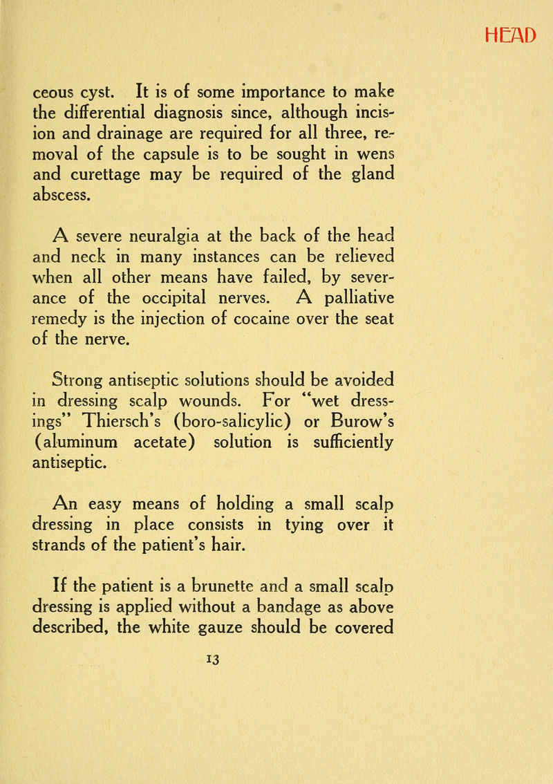 ceous cyst. It is of some importance to make the differential diagnosis since, although incis- ion and drainage are required for all three, re- moval of the capsule is to be sought in wens and curettage may be required of the gland abscess. A severe neuralgia at the back of the head and neck in many instances can be relieved when all other means have failed, by sever- ance of the occipital nerves. A palliative remedy is the injection of cocaine over the seat of the nerve. Strong antiseptic solutions should be avoided in dressing scalp wounds. For wet dress- ings Thiersch's (boro-salicylic) or Burow's (aluminum acetate) solution is sufficiently antiseptic. An easy means of holding a small scalp dressing in place consists in tying over it strands of the patient's hair. If the patient is a brunette and a small scalp dressing is applied without a bandage as above described, the white gauze should be covered