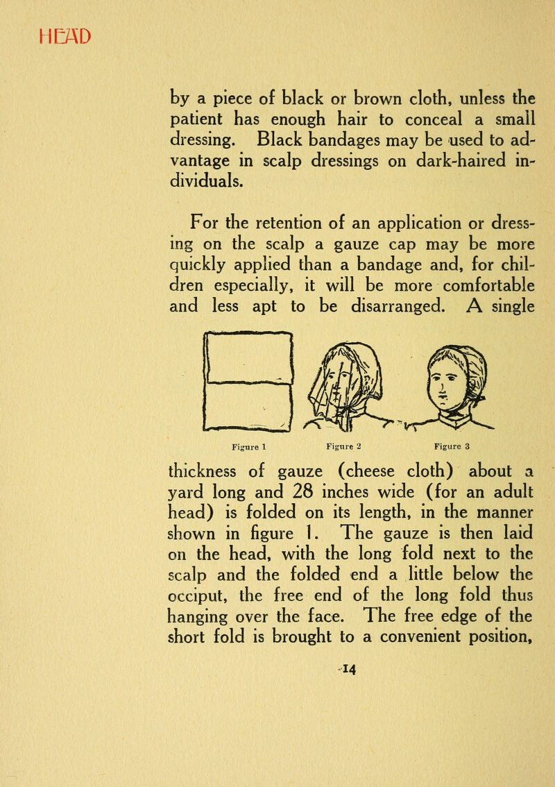 by a piece of black or brown cloth, unless the patient has enough hair to conceal a small dressing. Black bandages may be used to ad- vantage in scalp dressings on dark-haired in- dividuals. For the retention of an application or dress- ing on the scalp a gauze cap may be more quickly applied than a bandage and, for chil- dren especially, it will be more comfortable and less apt to be disarranged. A single Figure 2 Figure thickness of gauze (cheese cloth) about a yard long and 28 inches wide (for an adult head) is folded on its length, in the manner shown in figure 1. The gauze is then laid on the head, with the long fold next to the scalp and the folded end a little below the occiput, the free end of the long fold thus hanging over the face. The free edge of the short fold is brought to a convenient position.