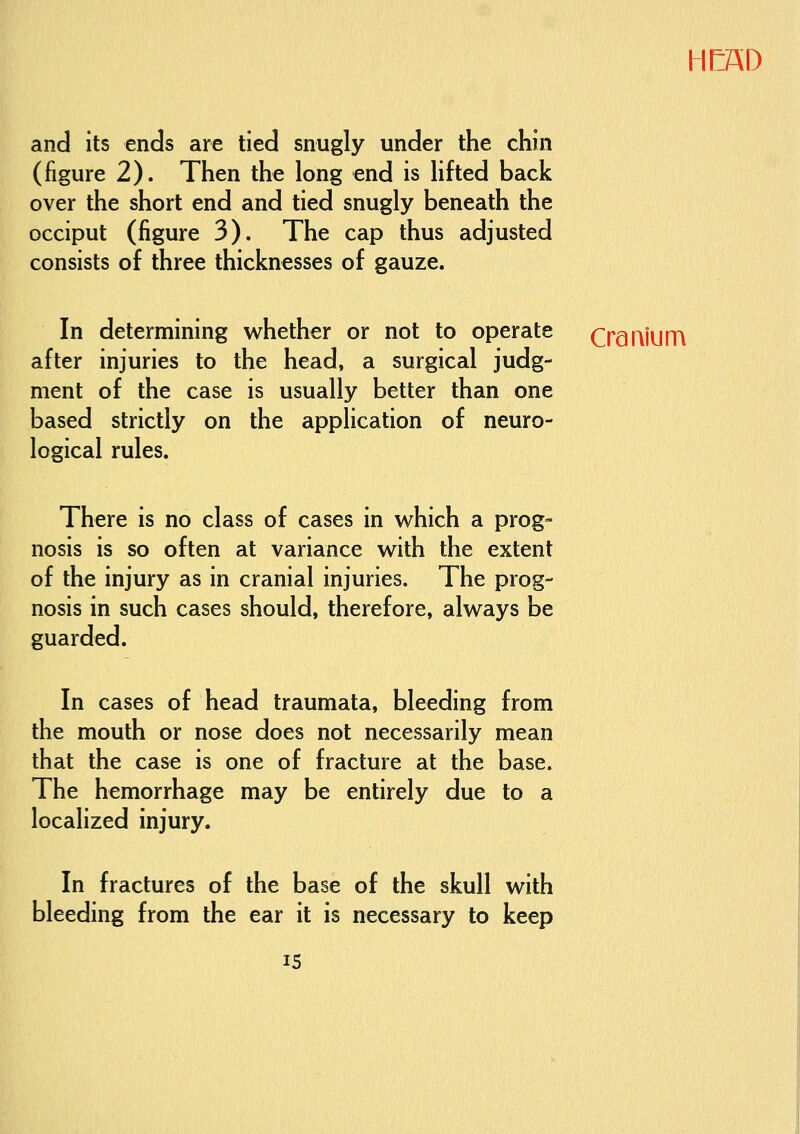 and its ends are tied snugly under the chin (figure 2). Then the long end is lifted back over the short end and tied snugly beneath the occiput (figure 3). The cap thus adjusted consists of three thicknesses of gauze. HEAD In determining whether or not to operate after injuries to the head, a surgical judg- ment of the case is usually better than one based strictly on the application of neuro- logical rules. Cranium There is no class of cases in which a prog- nosis is so often at variance with the extent of the injury as in cranial injuries. The prog- nosis in such cases should, therefore, always be guarded. In cases of head traumata, bleeding from the mouth or nose does not necessarily mean that the case is one of fracture at the base. The hemorrhage may be entirely due to a localized injury. In fractures of the base of the skull with bleeding from the ear it is necessary to keep