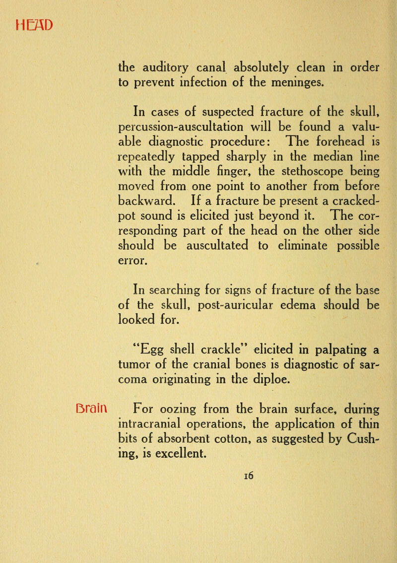 the auditory canal absolutely clean in order to prevent infection of the meninges. In cases of suspected fracture of the skull, percussion-auscultation will be found a valu- able diagnostic procedure: The forehead is repeatedly tapped sharply in the median line with the middle finger, the stethoscope being moved from one point to another from before backward. If a fracture be present a cracked- pot sound is elicited just beyond it. The cor- responding part of the head on the other side should be auscultated to eliminate possible error. In searching for signs of fracture of the base of the skull, post-auricular edema should be looked for. Egg shell crackle elicited in palpating a tumor of the cranial bones is diagnostic of sar- coma originating in the diploe. BraiQ For oozing from the brain surface, during intracranial operations, the application of thin bits of absorbent cotton, as suggested by Gush- ing, is excellent. i6