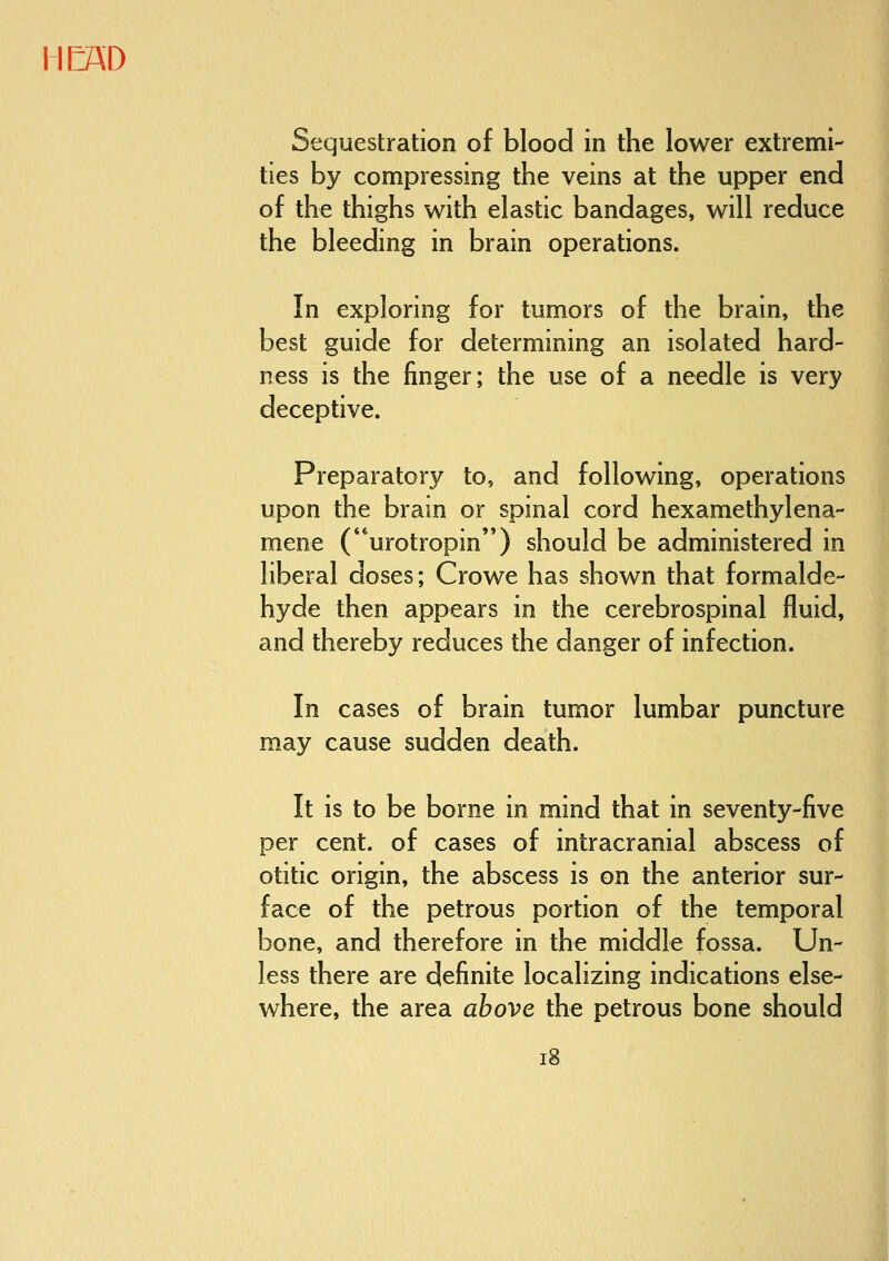 Sequestration of blood in the lower extremi- ties by compressing the veins at the upper end of the thighs with elastic bandages, will reduce the bleeding in brain operations. In exploring for tumors of the brain, the best guide for determining an isolated hard- ness is the finger; the use of a needle is very deceptive. Preparatory to, and following, operations upon the brain or spinal cord hexamethylena- mene (urotropin) should be administered in liberal doses; Crowe has shown that formalde- hyde then appears in the cerebrospinal fluid, and thereby reduces the danger of infection. In cases of brain tumor lumbar puncture may cause sudden death. It is to be borne in mind that in seventy-five per cent, of cases of intracranial abscess of otitic origin, the abscess is on the anterior sur- face of the petrous portion of the temporal bone, and therefore in the middle fossa. Un- less there are definite localizing indications else- where, the area above the petrous bone should i8