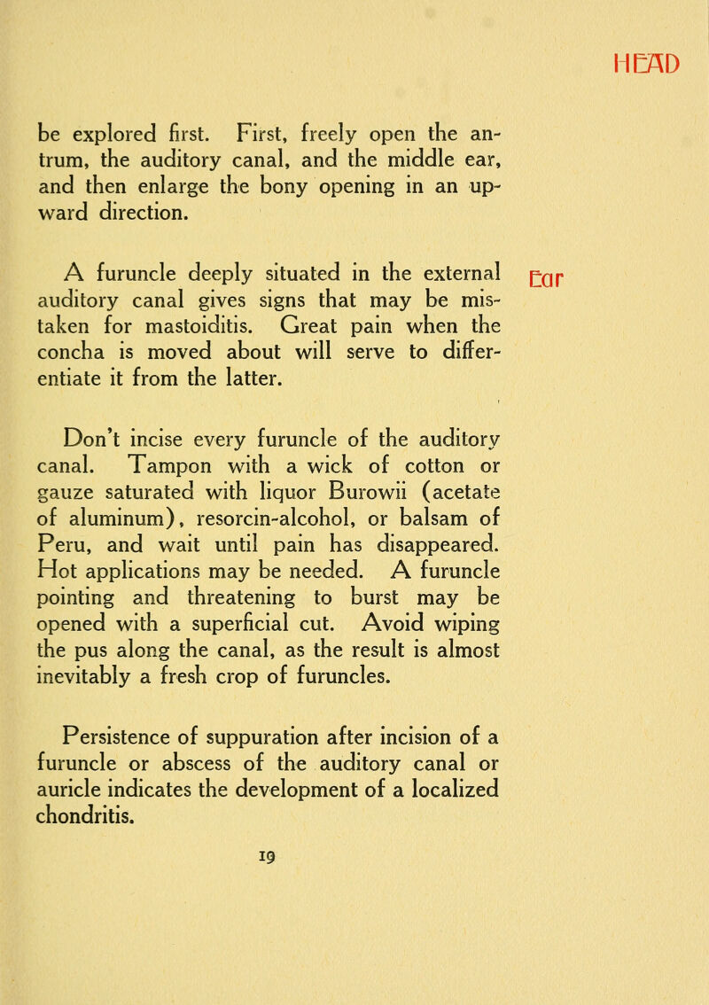 11 CAD be explored first. First, freely open the an- trum, the auditory canal, and the middle ear, and then enlarge the bony opening in an up- ward direction. A furuncle deeply situated in the external ^Qp auditory canal gives signs that may be mis- taken for mastoiditis. Great pain when the concha is moved about will serve to differ- entiate it from the latter. Don't incise every furuncle of the auditory canal. Tampon with a wick of cotton or gauze saturated with liquor Burowii (acetate of aluminum), resorcin-alcohol, or balsam of Peru, and wait until pain has disappeared. Hot applications may be needed. A furuncle pointing and threatening to burst may be opened with a superficial cut. Avoid wiping the pus along the canal, as the result is almost inevitably a fresh crop of furuncles. Persistence of suppuration after incision of a furuncle or abscess of the auditory canal or auricle indicates the development of a localized chondritis.