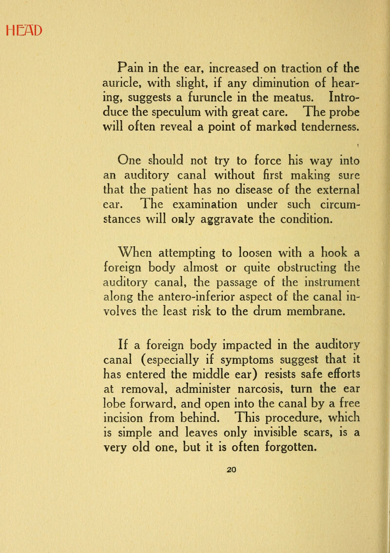 Pain in the ear, increased on traction of the auricle, with slight, if any diminution of hear- ing, suggests a furuncle in the meatus. Intro- duce the speculum with great care. The probe will often reveal a point of marked tenderness. One should not try to force his way into an auditory canal without first making sure that the patient has no disease of the external ear. The examination under such circum- stances will only aggravate the condition. When attempting to loosen with a hook a foreign body almost or quite obstructing the auditory canal, the passage of the instrument along the antero-inferior aspect of the canal in- volves the least risk to the drum membrane. If a foreign body impacted in the auditory canal (especially if symptoms suggest that it has entered the middle ear) resists safe efforts at removal, administer narcosis, turn the ear lobe forward, and open into the canal by a free incision from behind. This procedure, which is simple and leaves only invisible scars, is a very old one, but it is often forgotten.