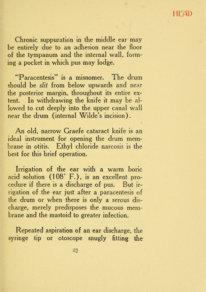 Chronic suppuration in the middle ear may be entirely due to an adhesion near the floor of the tympanum and the internal wall, form- ing a pocket in which pus may lodge. Paracentesis is a misnomer. The drum should be slit from below upwards and near the posterior margin, throughout its entire ex- tent. In withdrawing the knife it may be al- lowed to cut deeply into the upper canal wall near the drum (internal Wilde's incision). An old, narrow Graefe cataract knife is an ideal instrument for opening the drum mem- brane in otitis. Ethyl chloride narcosis is the best for this brief operation. Irrigation of the ear with a warm boric acid solution (108° F.), is an excellent pro- cedure if there is a discharge of pus. But ir- rigation of the ear just after a paracentesis of the drum or when there is only a serous dis- charge, merely predisposes the mucous mem- brane and the mastoid to greater infection. Repeated aspiration of an ear discharge, the syringe tip or otoscope snugly jfitting the